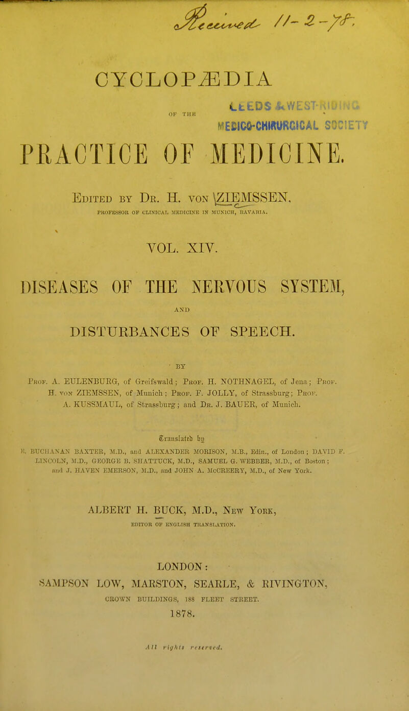 CYCLOPAEDIA OF TI1K LtfcDS -kWEST-KIOING MECICO-CHIRURCICAL SOCIETY PRACTICE OE MEDICINE. Edited by Dr. H. von \ZIEMSSEN, PROFESSOR OF CLINICAL MEDICINE IN MUNICH, BAVARIA. VOL. XIV. DISEASES OF THE NERVOUS SYSTEM, AND DISTURBANCES OF SPEECH. BY Prop. A. EULENBURG, of Greifswald; Puof. H. NOTHNAGEL, of Jena; Pbop. H. vox ZIEMSSEN, of Munich; Prof. F. JOLLY, of Strassburg: Prof. A. KUSSMAUL, of Strassburg; and Dr. J. BAUER, of Munich. £ v.mslafcb bi> K. BUCHANAN BAXTER, M.D., and ALEXANDER MORISON, M.B., Edin., of London; DAVID E LINCOLN, M.D., GEORGE B. SHATTUCK, M.D., SAMUEL G.WEBBER, M.D., of Boston; and J. HAVEN EMERSON, Jl.D., and JOHN A. McCREERT, M.D., of New York. ALBERT H. BUCK, M.D., New York, EDITOR OF ENGLISH TRANSLATION. LONDON: SAMPSON LOW, MARSTON, SEARLE, & RIVINGTON, CROWN BUILDINGS, 188 FLEET STREET. 1878. AII rightt reserved.