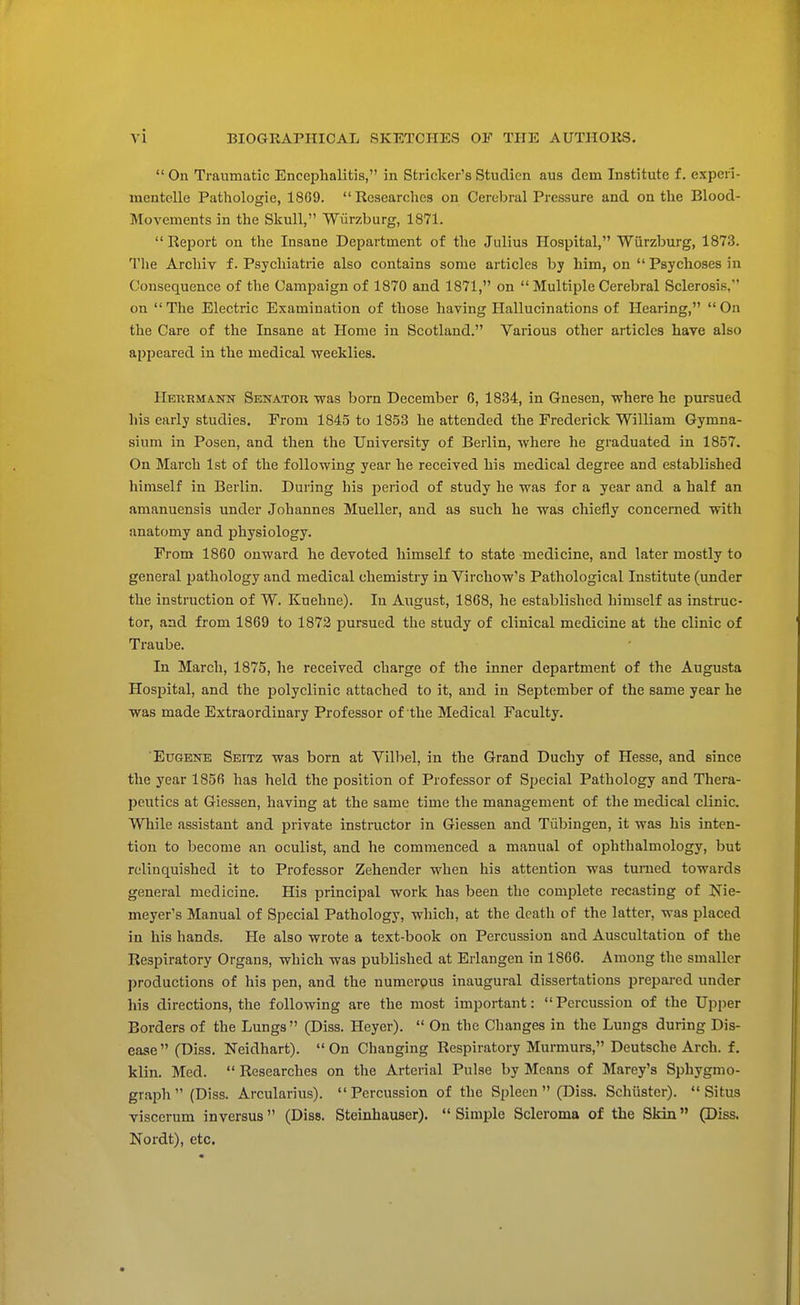  On Traumatic Encephalitis, in Strieker's Studicn aus dein Institute f. experi- mentclle Pathologie, 1869. Researches on Cerebral Pressure and on the Blood- Movements in the Skull, Wiirzburg, 1871. Report on the Insane Department of the Julius Hospital, Wiirzburg, 1873. The Archiv f. Psychiatrie also contains some articles by him, on  Psychoses in Consequence of the Campaign of 1870 and 1871, on  Multiple Cerebral Sclerosis, on  The Electric Examination of those having Hallucinations of Hearing,  On the Care of the Insane at Home in Scotland. Various other articles have also appeared in the medical weeklies. Herrmann Senator was born December 6, 1834, in Gnesen, where he pursued his early studies. Prom 1845 to 1853 he attended the Frederick William Gymna- sium in Posen, and then the University of Berlin, where he graduated in 1857. On March 1st of the following year he received his medical degree and established himself in Berlin. During his period of study he was for a year and a half an amanuensis under Johannes Mueller, and as such he was chiefly concerned with anatomy and physiology. From 1860 onward he devoted himself to state medicine, and later mostly to general pathology and medical chemistry in Virchow's Pathological Institute (under the instruction of W. Kuehne). In August, 1868, he established himself as instruc- tor, and from 1869 to 1872 pursued the study of clinical medicine at the clinic of Traube. In March, 1875, he received charge of the inner department of the Augusta Hospital, and the polyclinic attached to it, and in September of the same year he was made Extraordinary Professor of the Medical Faculty. Eugene Seitz was born at Vilbel, in the Grand Duchy of Hesse, and since the year 1856 has held the position of Professor of Special Pathology and Thera- peutics at Giessen, having at the same time the management of the medical clinic. While assistant and private instructor in Giessen and Tubingen, it was his inten- tion to become an oculist, and he commenced a manual of ophthalmology, but relinquished it to Professor Zehender when his attention was turned towards general medicine. His principal work has been the complete recasting of Nie- meyer's Manual of Special Pathology, which, at the death of the latter, was placed in his hands. He also wrote a text-book on Percussion and Auscultation of the Respiratory Organs, which was published at Erlangen in 1866. Among the smaller productions of his pen, and the numerous inaugural dissertations prepared under his directions, the following are the most important:  Percussion of the Upper Borders of the Lungs (Diss. Heyer).  On the Changes in the Lungs during Dis- ease  (Diss. Neidhart).  On Changing Respiratory Murmurs, Deutsche Arch, f. klin. Med.  Researches on the Arterial Pulse by Means of Marey's Sphygmo- graph  (Diss. Arcularius). Percussion of the Spleen (Diss. Schuster). Situs viscerum inversus (Diss. Steinhauser). Simple Scleroma of the Skin (Diss. Nordt), etc.