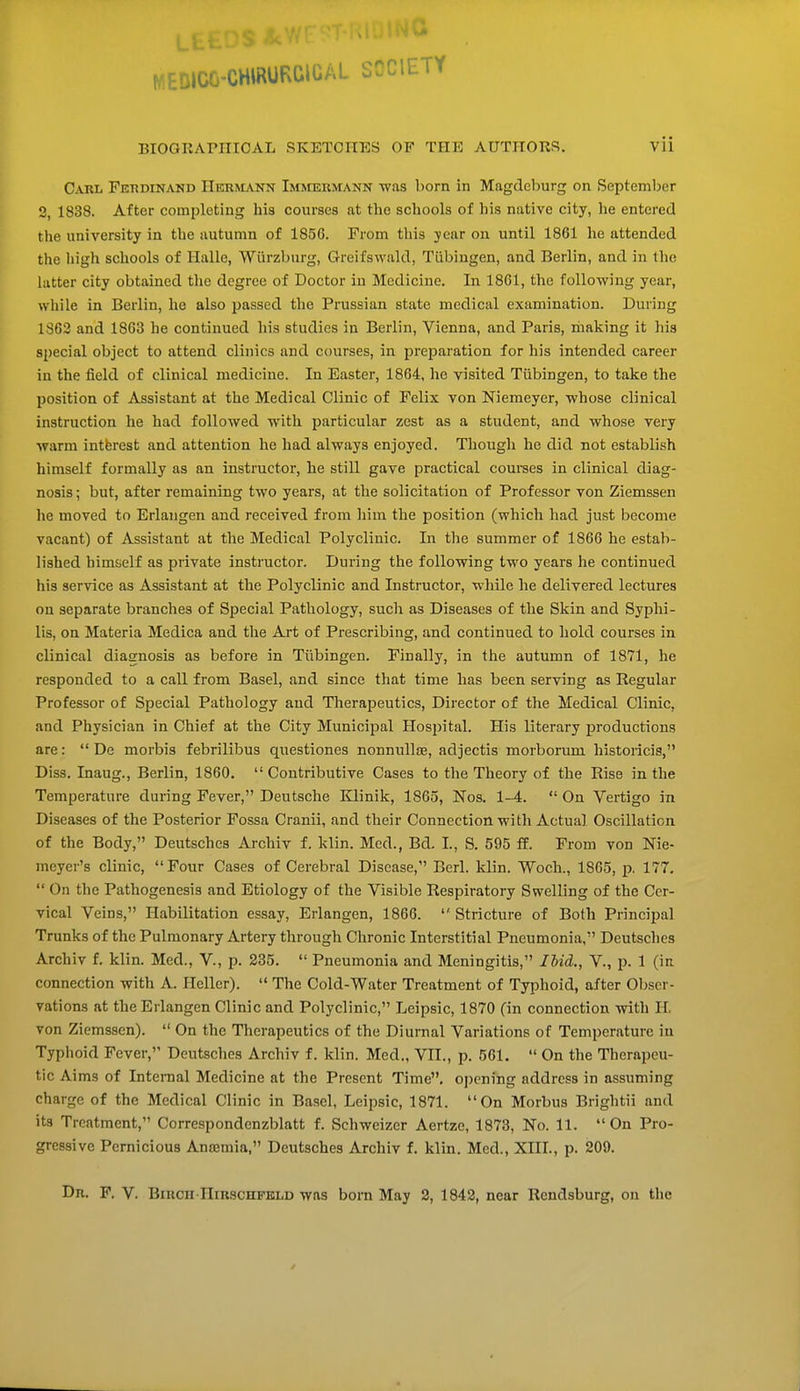 MEDICC-CHWURWUAL SCCIETY BIOGRAPHICAL SKETCHES OF THE AUTHORS. vii Carl Ferdinand Hermann Immermann was born in Magdeburg on September 2, 1838. After completing his courses at the schools of his native city, he entered the university in the autumn of 185G. From this year on until 1861 he attended the high schools of Halle, Wiirzburg, Greifswald, Tubingen, and Berlin, and in the latter city obtained the degree of Doctor iu Medicine. In 1861, the following year, while in Berlin, he also passed the Prussian state medical examination. During 1S62 and 1863 he continued his studies in Berlin, Vienna, and Paris, making it his special object to attend clinics and courses, in preparation for his intended career in the field of clinical medicine. In Easter, 1864, he visited Tubingen, to take the position of Assistant at the Medical Clinic of Felix von Niemeyer, whose clinical instruction he had followed with particular zest as a student, and whose very warm intbrest and attention he had always enjoyed. Though he did not establish himself formally as an instructor, he still gave practical courses in clinical diag- nosis ; but, after remaining two years, at the solicitation of Professor von Ziemssen he moved to Erlangen and received from him the position (which had just become vacant) of Assistant at the Medical Polyclinic. In the summer of 1866 he estab- lished himself as private instructor. During the following two years he continued his service as Assistant at the Polyclinic and Instructor, while he delivered lectures on separate branches of Special Pathology, such as Diseases of the Skin and Syphi- lis, on Materia Medica and the Art of Prescribing, and continued to hold courses in clinical diagnosis as before in Tubingen. Finally, in the autumn of 1871, he responded to a call from Basel, and since that time has been serving as Regular Professor of Special Pathology and Therapeutics, Director of the Medical Clinic, and Physician in Chief at the City Municipal Hospital. His literary productions are:  De morbis febrilibus questiones nonnullse, acljectis morboruni historicis, Diss. Inaug., Berlin, 1860.  Contributive Cases to the Theory of the Rise in the Temperature during Fever, Deutsche Klinik, 1865, Nos. 1-4. On Vertigo in Diseases of the Posterior Fossa Cranii, and their Connection with Actual Oscillation of the Body, Deutsches Archiv f. klin. Med., Bd. L, S. 595 ff. From von Nie- meyer's clinic, Four Cases of Cerebral Disease, Berl. klin. Woch., 1865, p. 177.  On the Pathogenesis and Etiology of the Visible Respiratory Swelling of the Cer- vical Veins, Habilitation essay, Erlangen, 1866.  Stricture of Both Principal Trunks of the Pulmonary Artery through Chronic Interstitial Pneumonia, Deutsches Archiv f. klin. Med., V, p. 235.  Pneumonia and Meningitis, Hid., V., p. 1 (in connection with A. Heller).  The Cold-Water Treatment of Typhoid, after Obser- vations at the Erlangen Clinic and Polyclinic, Leipsic, 1870 (in connection with H. von Ziemssen).  On the Therapeutics of the Diurnal Variations of Temperature in Typhoid Fever, Deutsches Archiv f. klin. Med., VII., p. 561.  On the Therapeu- tic Aims of Internal Medicine at the Present Time, opening address in assuming charge of the Medical Clinic in Basel, Leipsic, 1871. On Morbus Brightii and its Treatment, Correspondenzblatt f. Schweizer Aertze, 1873, No. 11. On Pro- gressive Pernicious Anaemia, Deutsches Archiv f. klin. Med., XIII., p. 209.