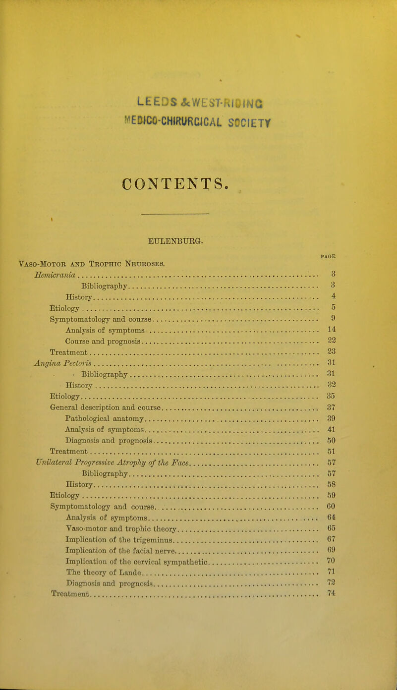 MEDIC0-CHIRURC1CAL SOCIETY CONTENTS. EULENBUEG. PAGE Vaso-Motor and Trophic Neuroses. Hemicrania 3 Bibliography 3 History 4 Etiology 5 Symptomatology and course 9 Analysis of symptoms 14 Course and prognosis 22 Treatment 23 Angina Pectoris 31 • Bibliography 31 History 32 Etiology 35 General description and course 37 Pathological anatomy 39 Analysis of symptoms 41 Diagnosis and prognosis 50 Treatment 51 Unilateral Progressive Atrophy of the Face 57 Bibliography 57 History 58 Etiology 59 Symptomatology and course 60 Analysis of symptoms 04 Vaso-motor and trophic theory 05 Implication of tho trigeminus 07 Implication of the facial nerve 09 Implication of the cervical sympathetic 70 The theory of Lande 71 Diagnosis and prognosis 73 Treatment 74