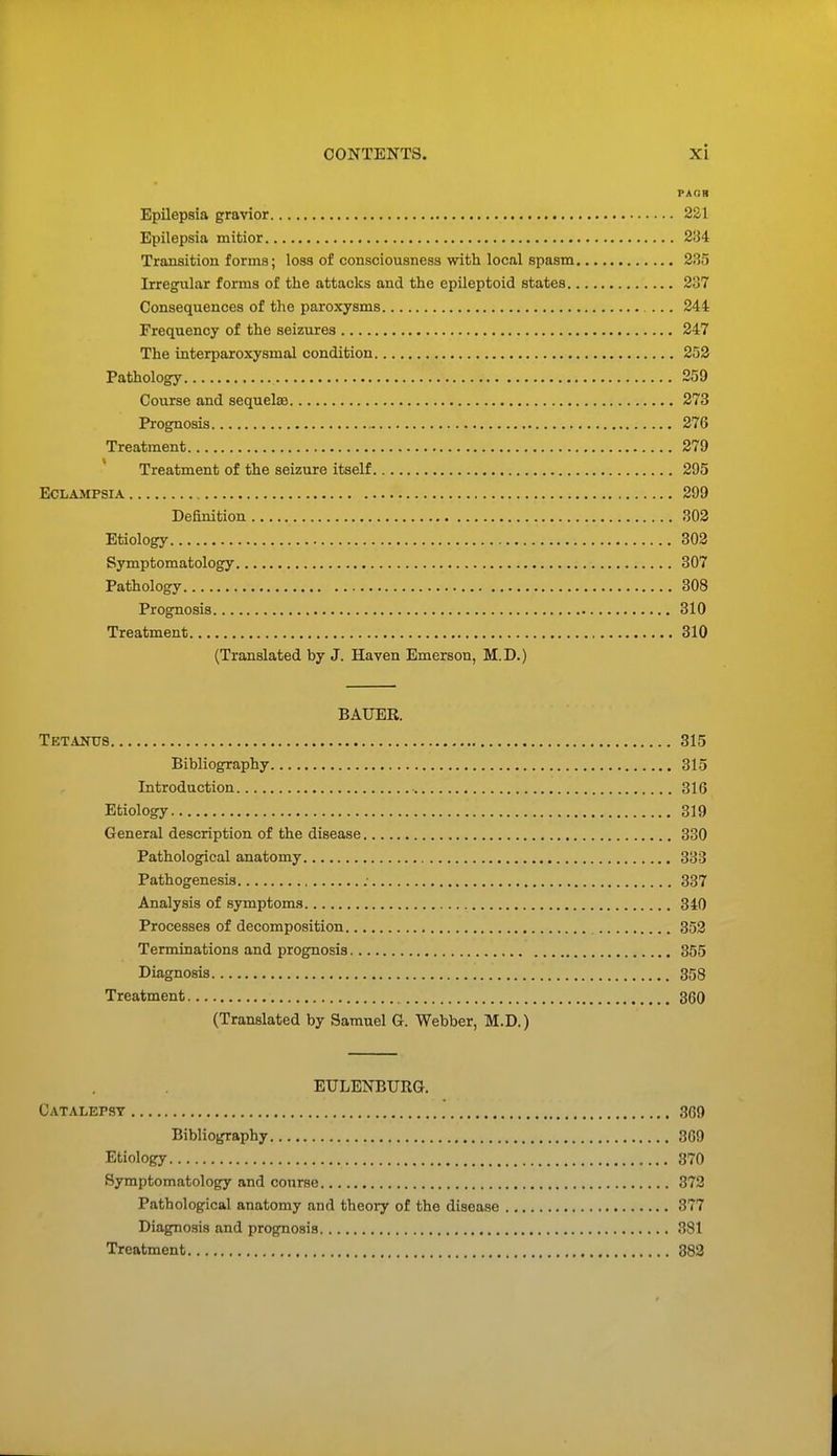 Epilepsia gravior 221 Epilepsia mitior 234 Transition forms; loss of consciousness with local spasm 285 Irregular forms of the attacks and the epileptoid states 2:i7 Consequences of the paroxysms 244 Frequency of the seizures 247 The interparoxysmal condition 252 Pathology 259 Course and sequelaa 273 Prognosis 276 Treatment 279 Treatment of the seizure itself 295 Eclampsia 299 Definition 302 Etiology 302 Symptomatology 307 Pathology 308 Prognosis 310 Treatment 310 (Translated by J. Haven Emerson, M.D.) BAUER. Tetanus 315 Bibliography 315 Introduction 316 Etiology 319 General description of the disease 330 Pathological anatomy 333 Pathogenesis : 337 Analysis of symptoms 340 Processes of decomposition 352 Terminations and prognosis 355 Diagnosis 358 Treatment 360 (Translated by Samuel G. Webber, M.D.) EULENBURG. Catalepsy 369 Bibliography 309 Etiology 370 Symptomatology and course 872 Pathological anatomy and theory of the disease 377 Diagnosis and prognosis 381 Treatment 382