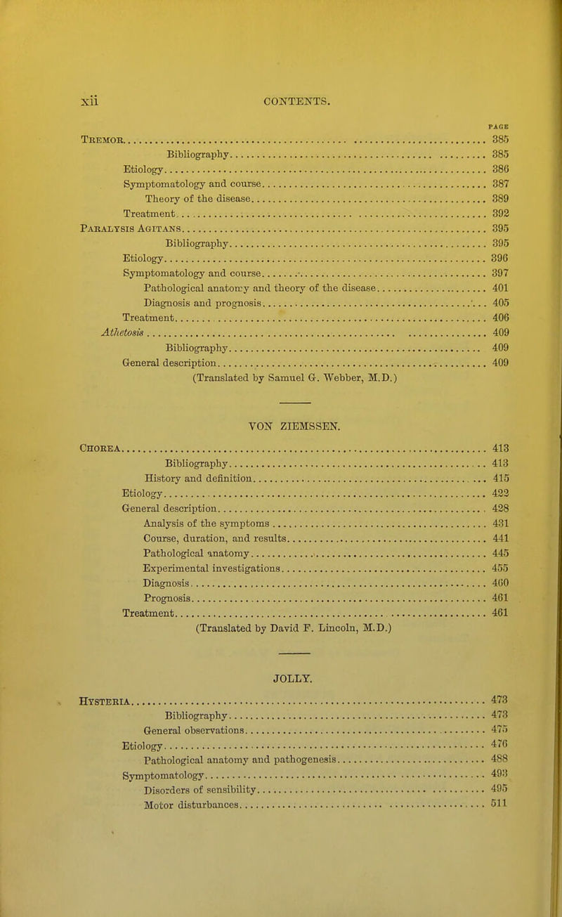 PAGE Tremob 385 Bibliography 385 Etiology 380 Symptomatology and course 387 Theory of the disease 389 Treatment 392 Paralysis Agitans 395 Bibliography 395 Etiology 396 Symptomatology and course • 397 Pathological anatomy and theory of the disease 401 Diagnosis and prognosis '... 405 Treatment 406 Athetosis 409 Bibliography 409 General description 409 (Translated by Samuel G. Webber, M.D.) VON ZIEMSSEN. Chorea 413 Bibliography 413 History and definition 415 Etiology 422 General description 428 Analysis of the symptoms 431 Course, duration, and results 441 Pathological anatomy 445 Experimental investigations 455 Diagnosis 460 Prognosis 461 Treatment 461 (Translated by David P. Lincoln, M.D.) JOLLY. Hysteria 473 Bibliography 473 General observations 475 Etiology 476 Pathological anatomy and pathogenesis 488 Symptomatology 493 Disorders of sensibility 495 Motor disturbances 511