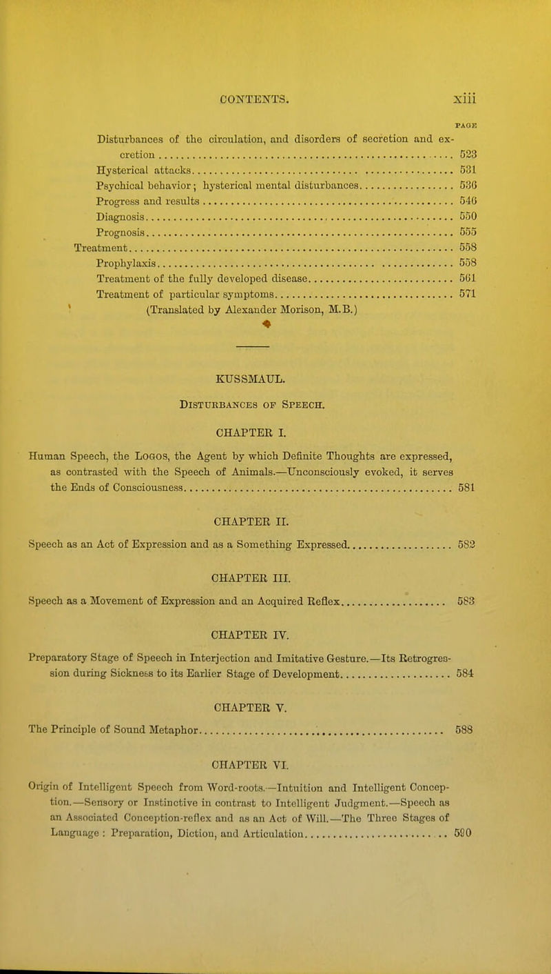PAGE Disturbances of the circulation, and disorders of secretion and ex- cretion 523 Hysterical attacks 531 Psychical behavior; hysterical mental disturbances 536 Progress and results 540 Diagnosis 550 Prognosis 555 Treatment 558 Prophylaxis 558 Treatment of the fully developed disease 501. Treatment of particular symptoms 571 (Translated by Alexander Morison, M.B.) 4 KUSSMAUL. Disturbances of Speech. CHAPTER I. Human Speech, the Logos, the Agent by which Definite Thoughts are expressed, as contrasted with the Speech of Animals.—Unconsciously evoked, it serves the Ends of Consciousness 581 CHAPTER II. Speech as an Act of Expression and as a Something Expressed 582 CHAPTER III. Speech as a Movement of Expression and an Acquired Reflex 583 CHAPTER IV. Preparatory Stage of Speech in Interjection and Imitative Gesture.—Its Retrogres- sion during Sickne&s to its Earlier Stage of Development 584 CHAPTER V. The Principle of Sound Metaphor 588 CHAPTER VI. Origin of Intelligent Speech from Word-roots.—Intuition and Intelligent Concep- tion.—Sensory or Instinctive in contrast to Intelligent Judgment.—Speech as an Associated Conception-reflex and as an Act of Will.—The Threo Stages of Language : Preparation, Diction, and Articulation .. 520