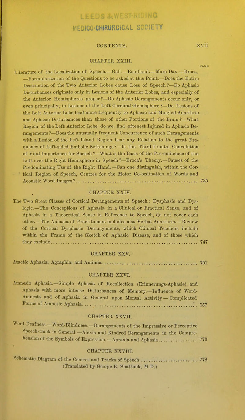 MEDICG-CHIRURCICAL SOCIETY CONTENTS. XVii CHAPTER XXIII. PAGE Literature of the Localization of Speech.—Gall.—Bouillaud.—Marc Dax.—Broca. —Formularization of the Questions to be asked at this Point.—Does the Entire Destruction of the Two Anterior Lobes cause Loss of Speech ?—Do Aphasic Disturbances originate only in Lesions of the Anterior Lobes, and especially of the Anterior Hemispheres proper ?—Do Aphasic Derangements occur only, or even principally, in Lesions of tho Left Cerebral-Hemisphere ?—Do Lesions of the Left Anterior Lobe lead more frequently to Aphasic and Mingled Anarthric and Aphasic Disturbances than those of other Portions of the Brain ?—What Region of the Left Anterior Lobe do we find oftenest Injured in Aphasic De- rangements?—Does the unusually frequent Concurrence of such Derangements with a Lesion of the Left Island Region bear any Relation to the great Fre- quency of Left-sided Embolic Softenings ?—Is the Third Frontal Convolution of Vital Importance for Speech ?—What is the Basis of the Pre-eminence of the Left over the Right Hemisphere in Speech?—Broca's Theory.—Causes of the Predominating Use of the Right Hand. —Can one distinguish, within the Cor- ' tical Region of Speech, Centres for the Motor Co-ordination of Words and Acoustic Word-Images ? 735 CHAPTER XXIV. The Two Great Classes of Cortical Derangements of Speech: Dysphasic and Dys- logic.—The Conceptions of Aphasia in a Clinical or Practical Sense, and of Aphasia in a Theoretical Sense in Reference to Speech, do not cover each other.—The Aphasia of Practitioners includes also Verbal Anaithria.—Review of the Cortical Dysphasic Derangements, which Clinical Teachers include within the Frame of the Sketch of Aphasic Disease, and of those which they exclude 747 CHAPTER XXV. Atactic Aphasia, Agraphia, and Amimia 751 CHAPTER XXVI. Amnesic Aphasia.—Simple Aphasia of Recollection (Erinnerungs-Aphasie), and Aphasia with more intense Disturbances of Memory.—Influence of Word- Amnesia and of Aphasia in General upon Mental Activity — Complicated Forms of Amnesic Aphasia 757 CHAPTER XXVII. Word-Deafness.—Word-Blindness.—Derangements of the Impressive or Perceptive Speech-track in General.—Alexia and Kindred Derangements in the Compre- hension of the Symbols of Expression.—Apraxia and Aphasia 770 CHAPTER XXVIII. Schematic Diagram of the Centres and Tracks of Speech 778 (Translated by George B. Shattuck, M.D.)