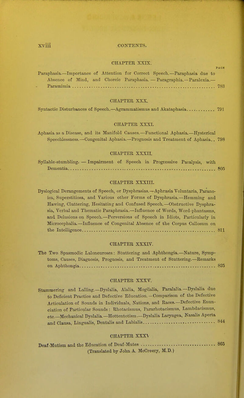 CHAPTER XXIX. PACK Paraphasia.—Importance of Attention for Correct Speech.—Paraphasia due to Absence of Mind, and Choreic Paraphasia.—Paragraphia.—Paralexia.— Paramimia 783 CHAPTER XXX. Syntactic Disturbances of Speech.—Agrammatismus and Akataphasia 791 CHAPTER XXXI. Aphasia as a Disease, and its Manifold Causes.—Functional Aphasia.—Hysterical Speechlessness.—Congenital Aphasia.—Prognosis and Treatment of Aphasia.. 798 CHAPTER XXXII. Syllable-stumbling. — Impairment of Speech in Progressive Paralysis, with Dementia 805 CHAPTER XXXIII. Dyslogical Derangements of Speech, or Dysphrasias.^-Aphrasia Voluntaria, Parano- ica, Superstitiosa, and Various other Forms of Dysphrasia.—Hemming and Hawing, Cluttering, Hesitating and Confused Speech.—Obstructive Dysphra- sia, Verbal and Thematic Paraphrasia.—Influence of Words, Word-phantasms, and Delusions on Speech.—Perversions of Speech in Idiots, Particularly in Microcephalia.—Influence of Congenital Absence of the Corpus Callosum on the Intelligence 811 CHAPTER XXXIV. The Two Spasmodic Laloneuroses: Stuttering and Aphthongia.—Nature, Symp- toms, Causes, Diagnosis, Prognosis, and Treatment of Stuttering.—Remarks on Aphthongia 825 CHAPTER XXXV. Stammering and Lalling. —Dyslalia, Alalia, Mogilalia, Paralalia. —Dyslalia due to Deficient Practice and Defective Education.—Comparison of the Defective Articulation of Sounds in Individuals, Nations, and Races.—Defective Enun- ciation of Particular Sounds : Rhotacismus, Pararhotacismus, Lambdacismus, etc.—Mechanical Dyslalia.— Hottentotism.—Dyslalia Laryngea, Nasalis Aperta and Clausa, Lingualis, Dentalis and Labialis CHAPTER XXX'V Deaf-Mutism and the Education of Deaf-Mutes (Translated by John A. McCreery, M.D.)