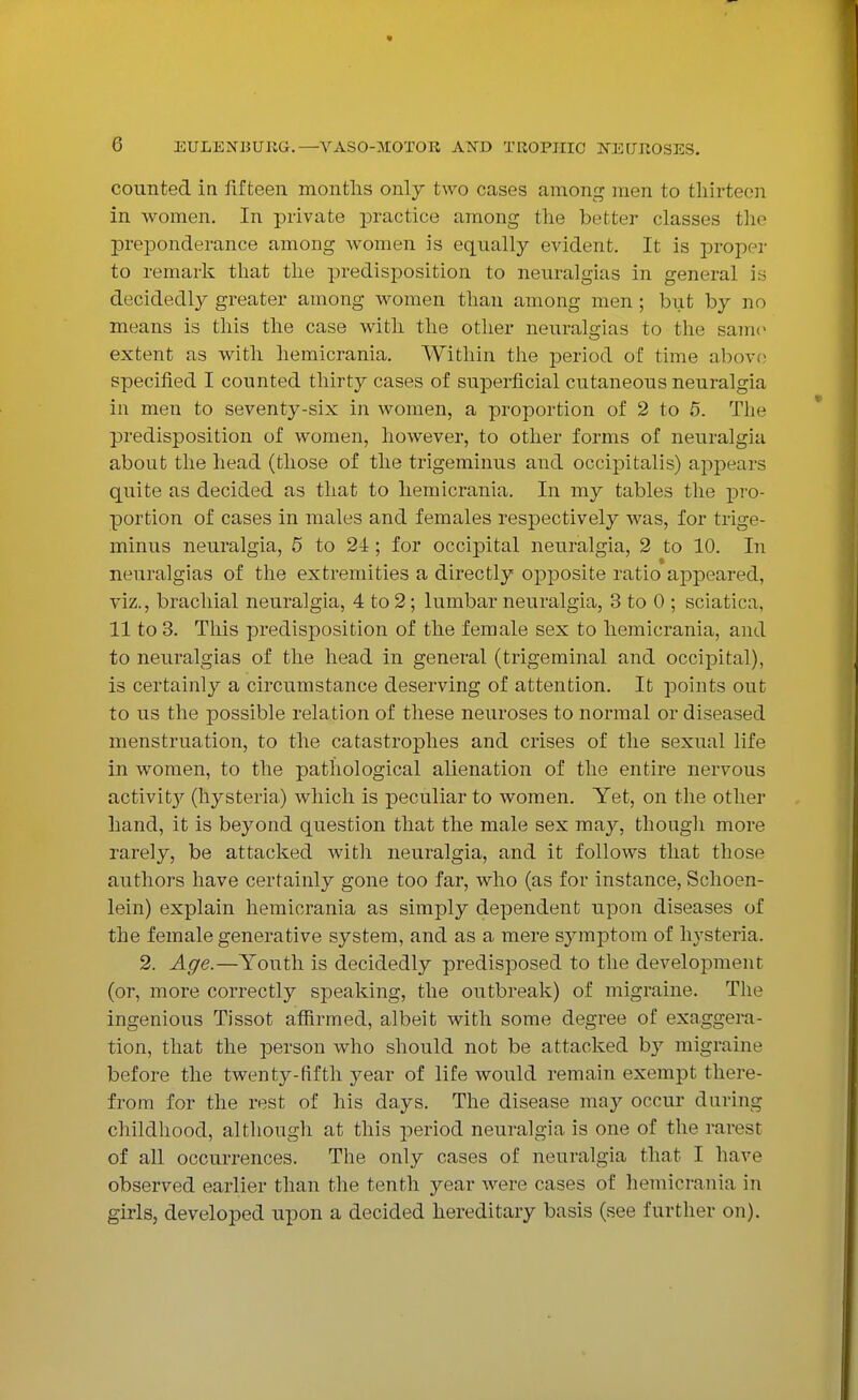 counted in fifteen months only two cases among men to thirteen in women. In private practice among the better classes the preponderance among women is equally evident. It is proper to remark that the predisposition to neuralgias in general is decidedly greater among women than among men; but by no means is this the case with the other neuralgias to the same extent as with hemicrania. Within the period of time above specified I counted thirty cases of superficial cutaneous neuralgia in men to seventy-six in women, a proportion of 2 to 5. The predisposition of women, however, to other forms of neuralgia about the head (those of the trigeminus and occipitalis) appears quite as decided as that to hemicrania. In my tables the pro- portion of cases in males and females respectively was, for trige- minus neuralgia, 5 to 24 ; for occipital neuralgia, 2 to 10. In neuralgias of the extremities a directly opposite ratio appeared, viz., brachial neuralgia, 4 to 2; lumbar neuralgia, 3 to 0 ; sciatica, 11 to 3. This predisposition of the female sex to hemicrania, and to neuralgias of the head in general (trigeminal and occipital), is certainly a circumstance deserving of attention. It points out to us the possible relation of these neuroses to normal or diseased menstruation, to the catastrophes and crises of the sexual life in women, to the pathological alienation of the entire nervous activit}' (hysteria) which is peculiar to women. Yet, on the other hand, it is beyond question that the male sex may, though more rarely, be attacked with neuralgia, and it follows that those authors have certainly gone too far, who (as for instance, Schoen- lein) explain hemicrania as simply dependent upon diseases of the female generative system, and as a mere symptom of hysteria. 2. Age.—Youth is decidedly predisposed to the development (or, more correctly speaking, the outbreak) of migraine. The ingenious Tissot affirmed, albeit with some degree of exaggera- tion, that the person who should not be attacked hj migraine before the twenty-fifth year of life would remain exempt there- from for the rest of his days. The disease may occur during childhood, although at this period neuralgia is one of the rarest of all occurrences. The only cases of neuralgia that I have observed earlier than the tenth year were cases of hemicrania in girls, developed upon a decided hereditary basis (see further on).