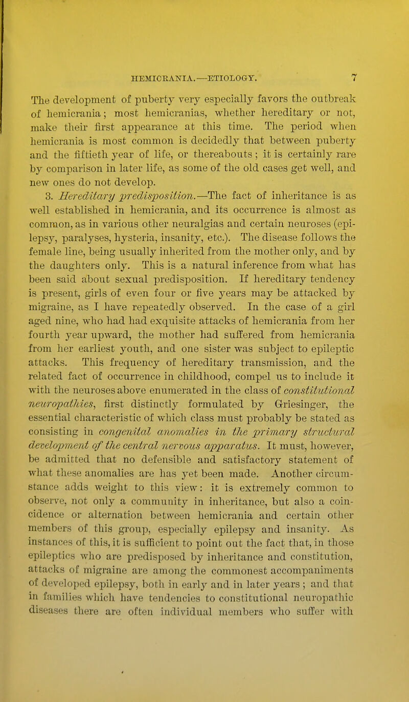 The development of puberty very especially favors the outbreak of hemicrania; most hemicranias, whether hereditary or not, make their first appearance at this time. The period when hemicrania is most common is decidedly that between puberty and the fiftieth year of life, or thereabouts; it is certainly rare by comparison in later life, as some of the old cases get well, and new ones do not develop. 3. Hereditary predisposition.—The fact of inheritance is as well established in hemicrania, and its occurrence is almost as common, as in various other neuralgias and certain neuroses (epi- lepsy, paralyses, hysteria, insanity, etc.). The disease follows the female line, being usually inherited from the mother only, and by the daughters only. This is a natural inference from what has been said about sexual predisposition. If hereditary tendency is present, girls of even four or five years may be attacked by migraine, as I have repeatedly observed. In the case of a girl aged nine, who had had exquisite attacks of hemicrania from her fourth year upward, the mother had suffered from hemicrania from her earliest youth, and one sister was subject to epileptic attacks. This frequency of hereditary transmission, and the related fact of occurrence in childhood, compel us to include it with the neuroses above enumerated in the class of constitutional neuropat7ties, first distinctly formulated by Griesinger, the essential characteristic of which class must probably be stated as consisting in congenital anomalies in tlie primary structural development of the central nervous apparatus. It must, however, be admitted that no defensible and satisfactory statement of what these anomalies are has yet been made. Another circum- stance adds weight to this view: it is extremely common to observe, not only a community in inheritance, but also a coin- cidence or alternation between hemicrania and certain other members of this group, especially epilepsy and insanity. As instances of this, it is sufficient to point out the fact that, in those epileptics who are predisposed by inheritance and constitution, attacks of migraine are among the commonest accompaniments of developed epilepsy, both in early and in later years ; and that in families which have tendencies to constitutional neuropathic diseases there are often individual members who suffer with