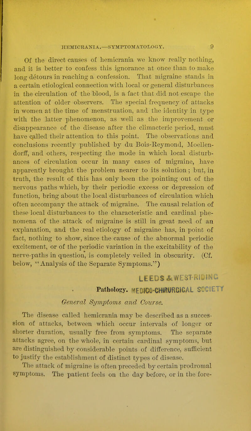 Of the direct causes of! liemicrania we know really nothing, and it is better to confess this ignorance at once than to make long detours in reaching a confession. That migraine stands in a certain etiological connection with local or general disturbances in the circulation of the blood, is a fact that did not escape the attention of older observers. The special frequency of attacks in women at the time of menstruation, and the identity in type with the latter phenomenon, as well as the improvement or disappearance of the disease after the climacteric period, must have called their attention to this point. The observations and conclusions recently published by du Bois-Reymond, Moellen- dorff, and others, respecting the mode in which local disturb- ances of circulation occur in many cases of migraine, have apparently brought the problem nearer to its solution; but, in truth, the result of this has only been the pointing out of the nervous paths which, by their periodic excess or depression of function, bring about the local disturbances of circulation which often accompany the attack of migraine. The causal relation of these local disturbances to the characteristic and cardinal phe- nomena of the attack of migraine is still in great need of an explanation, and the real etiology of migraine has, in point of fact, nothing to show, since the cause of the abnormal periodic excitement, or of the periodic variation in the excitability of the nerve-paths in question, is completely veiled in obscurity. (Cf. below, Analysis of the Separate Symptoms.) LEEDS ^WEST-RIDING Pathology. MEDICO-CHiRURCICAL SOCIETY General Symptoms and Course. The disease called hemicrania may be described as a succes- sion of attacks, between which occur intervals of longer or shorter duration, usually free from symptoms. The separate attacks agree, on the whole, in certain cardinal symptoms, but are distinguished by considerable points of difference, sufficient to justify the establishment of distinct types of disease. The attack of migraine is often preceded by certain prodromal symptoms. The patient feels on the day before, or in the fore-