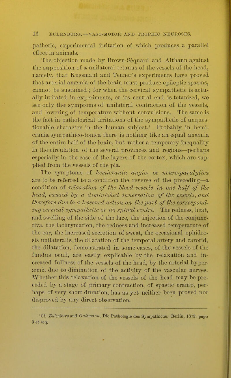 pathetic, experimental irritation of which, produces a parallel effect in animals. The objection made by Brown-Sequard and Althann against the supposition of a unilateral tetanus of the vessels of the head, namely, that Kussmaul and Tenner's experiments have proved that arterial anaemia of the brain must produce epileptic spasms, cannot be sustained ; for when the cervical sympathetic is actu- ally irritated in experiments, or its central end is tetanized, we see only the symptoms of unilateral contraction of the vessels, and lowering of temperature without convulsions. The same is the fact in pathological irritations of the sympathetic of unques- tionable character in the human subject.1 Probably in hemi- crania sympathico-tonica there is nothing like an equal anaemia of the entire half of the brain, but rather a temporary inequality in the circulation of the several provinces and regions—perhaps especially in the case of the layers of the cortex, which are sup- plied from the vessels of the pia. The symptoms of hemicrania angio- or neuro-paralytica are to be referred to a condition the reverse of the preceding—a condition of relaxation of the blood-vessels in one lialf of the head, caused by a diminished innervation of the vessels, and titeref ore due to a lessened action on the 'part of the correspond- ing cervical sympathetic or its spinal centre. The redness, heat, and swelling of the side of the face, the injection of the conjunc- tiva, the lachrymation, the redness and increased temperature of the ear, the increased secretion of sweat, the occasional ephidro- sis unilateralis, the dilatation of the temporal artery and carotid, the dilatation, demonstrated in some cases, of the vessels of the fundus oculi, are easily explicable by the relaxation and in- creased fullness of the vessels of the head, by the arterial hyper- aemia due to diminution of the activity of the vascular nerves. Whether this relaxation of the vessels of the head may be pre- ceded by a stage of primary contraction, of spastic cramp, per- haps of very short duration, has as yet neither been proved nor disproved by any direct observation. 1 Cf. Ealeriburg and Gultmann, Die Pathologie des Sympatkicus. Berlin, 1873, page 3 et seq.