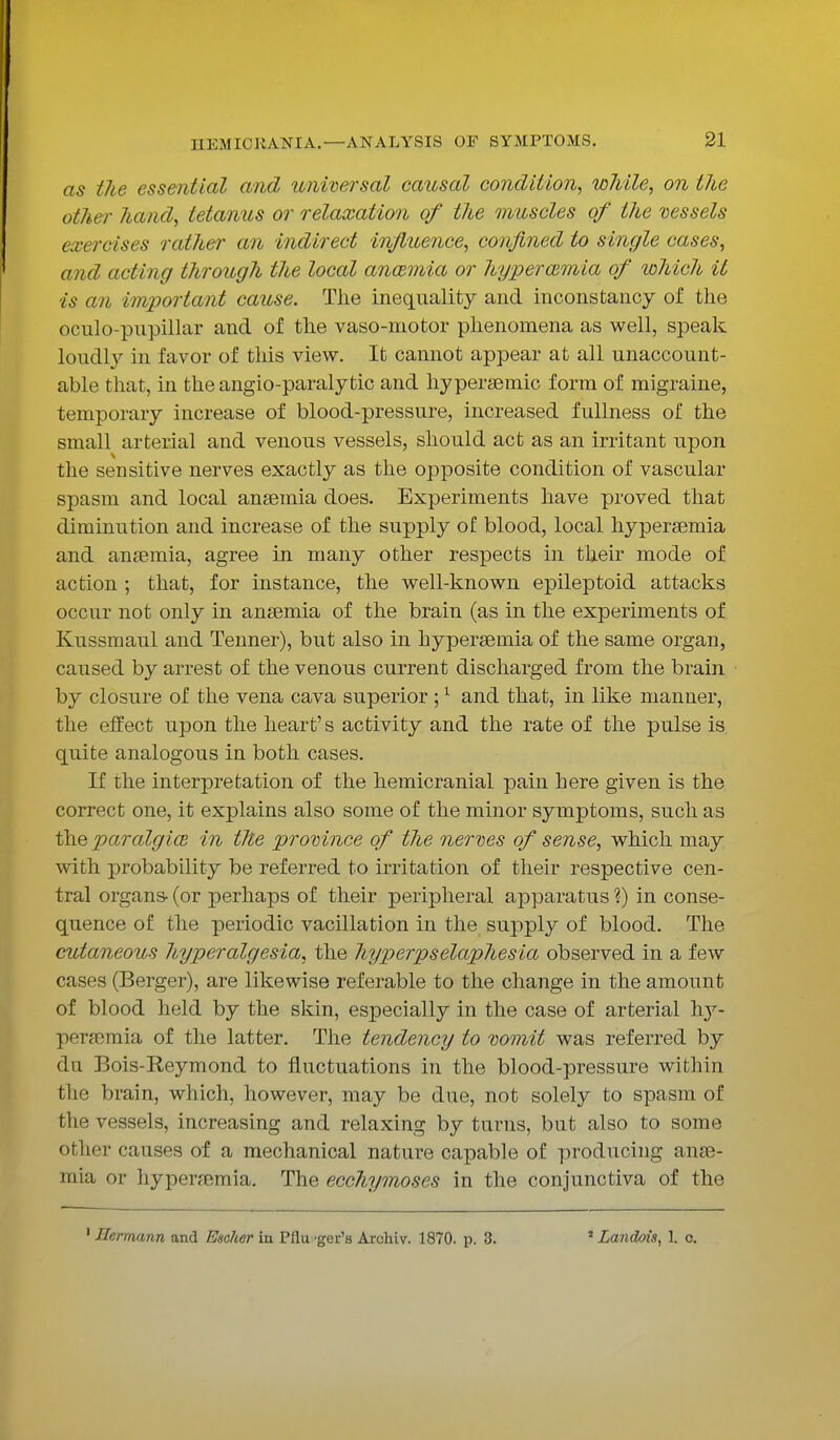 as the essential and universal causal condition, while, on the other hand, tetanus or relaxation of the muscles of the vessels exercises rather an indirect influence, confined to single cases, and acting through the local anaemia or hyperemia of which it is an important cause. The inequality and inconstancy of the oculo-pupillar and of the vaso-motor phenomena as well, speak loudly in favor of this view. It cannot appear at all unaccount- able that, in the angio-paralytic and hyperaemic form of migraine, temporary increase of blood-pressure, increased fullness of the small arterial and venous vessels, should act as an irritant upon the sensitive nerves exactly as the opposite condition of vascular spasm and local anaemia does. Experiments have proved that diminution and increase of the supply of blood, local hyperaemia and anaemia, agree in many other respects in their mode of action ; that, for instance, the well-known epileptoid attacks occur not only in anaemia of the brain (as in the experiments of Kussmaul and Tenner), but also in hyperaemia of the same organ, caused by arrest of the venous current discharged from the brain by closure of the vena cava superior ;1 and that, in like manner, the effect upon the heart's activity and the rate of the pulse is quite analogous in both cases. If the interpretation of the hemicranial pain here given is the correct one, it explains also some of the minor symptoms, such as the paralgia in the province of the nerves of sense, which may with probability be referred to irritation of their respective cen- tral organs- (or perhaps of their peripheral apparatus ?) in conse- quence of the periodic vacillation in the supply of blood. The cutaneous hyperalgesia, the hyperpselapliesia observed in a few cases (Berger), are likewise referable to the change in the amount of blood held by the skin, especially in the case of arterial hy- persemia of the latter. The tendency to vomit was referred by dii Bois-Reymond to fluctuations in the blood-pressure within the brain, which, however, may be due, not solely to spasm of the vessels, increasing and relaxing by turns, but also to some other causes of a mechanical nature capable of producing anae- mia or hyperaemia. The ecchymoses in the conjunctiva of the 1 Jlermann and Escher in PHu 'ger's Archiv. 1870. p. 3. * Landois, 1. o.