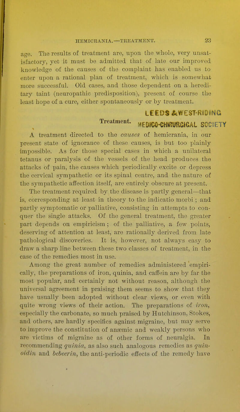 age. The results of treatment are, upon the whole, very unsat- isfactory, yet it must be admitted that of late our improved knowledge of the causes of the complaint has enabled us to enter upon a rational plan of treatment, which is somewhat more successful. Old cases, and those dependent on a heredi- tary taint (neuropathic predisposition), present of course the least hope of a cure, either spontaneously or by treatment. LEEDS ^WEST-RIDING Treatment. MEDIC0-CHIRURGICAL SOCIETY A treatment directed to the causes of hemicrania, in our present state of ignorance of these causes, is but too plainly impossible. As for those special cases in which a unilateral tetanus or paralysis of the vessels of the head produces the attacks of pain, the causes which periodically excite or depress the cervical sympathetic or its spinal centre, and the nature of the sympathetic affection itself, are entirely obscure at present. The treatment required by the disease is partly general—that is, corresponding at least in theory to the indicatio morbi; and partly symptomatic or palliative, consisting in attempts to con- quer the single attacks. Of the general treatment, the greater part depends on empiricism ; of the palliative, a few points, deserving of attention at least, are rationally derived from late pathological discoveries. It is, however, not always easy to draw a sharp line between these two classes of treatment, in the case of the remedies most in use. Among the great number of remedies administered 'empiri- cally, the preparations of iron, quinia, and caffein are by far the most popular, and certainly not without reason, although the universal agreement in praising them seems to show that they have usually been adopted without clear views, or even with quite wrong views of their action. The preparations of iron, especially the carbonate, so much praised by Hutchinson, Stokes, and others, are hardly specifics against migraine, but may serve in improve the constitution of ansBmic and weakly persons who are victims of migraine as of other forms of neuralgia. In recommending quinia, as also such analogous remedies as quin- oidin and bebeerin, the anti-periodic effects of the remedy have