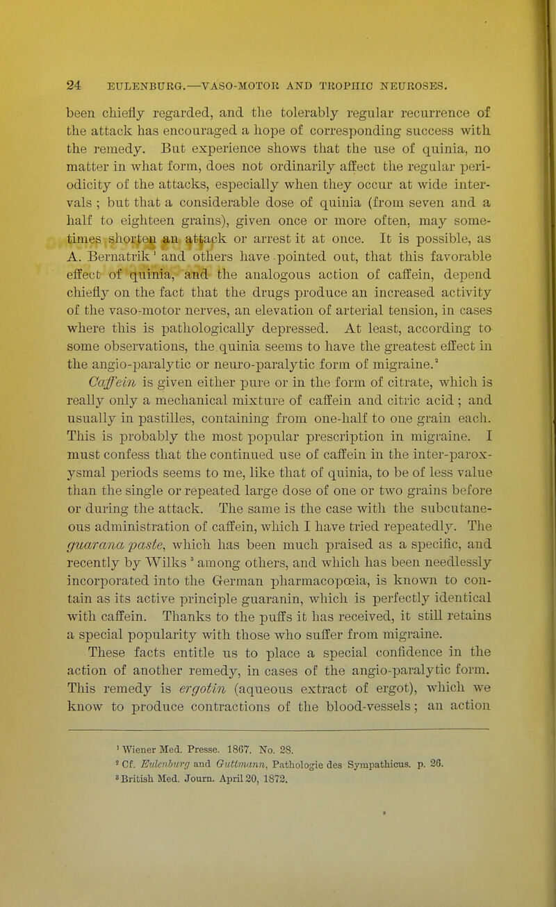 been chiefly regarded, and the tolerably regular recurrence of the attack has encouraged a hope of corresponding success with the remedy. But experience shows that the use of quinia, no matter in what form, does not ordinarily affect the regular peri- odicity of the attacks, especially when they occur at wide inter- vals ; but that a considerable dose of quinia (from seven and a half to eighteen grains), given once or more often, may some- times shorten an attack or arrest it at once. It is possible, as A. Bernatrik 1 and others have pointed out, that this favorable effect of quinia, and the analogous action of caffein, depend chiefly on the fact that the drugs produce an increased activity of the vaso-motor nerves, an elevation of arterial tension, in cases where this is pathologically depressed. At least, according to some observations, the.quinia seems to have the greatest effect in the angio-paralytic or neuro-paralytic form of migraine.2 Caffein is given either pure or in the form of citrate, which is really only a mechanical mixture of caffein and citric acid ; and usually in pastilles, containing from one-half to one grain each. This is probably the most popular prescription in migraine. I must confess that the continued use of caffein in the inter-parox- ysmal periods seems to me, like that of quinia, to be of less value than the single or repeated large dose of one or two grains before or during the attack. The same is the case with the subcutane- ous administration of caffein, which I have tried repeatedly. The guar ana paste, which has been much praised as a specific, and recently by Wilks 3 among others, and which has been needlessly incorporated into the German pharmacopoeia, is known to con- tain as its active principle guaranin, which is perfectly identical with caffein. Thanks to the puffs it has received, it still retains a special popularity with those who suffer from migraine. These facts entitle us to place a special confidence in the action of another remedy, in cases of the angio-paralytic form. This remedy is ergotin (aqueous extract of ergot), which we know to produce contractions of the blood-vessels; an action ' Wiener Med. Presse. 1867. No. 28. 5 Cf. Eulcnburg and Guttmann, Pathologie des Sympathicus. p. 26. British Med. Journ. April20, 1872.