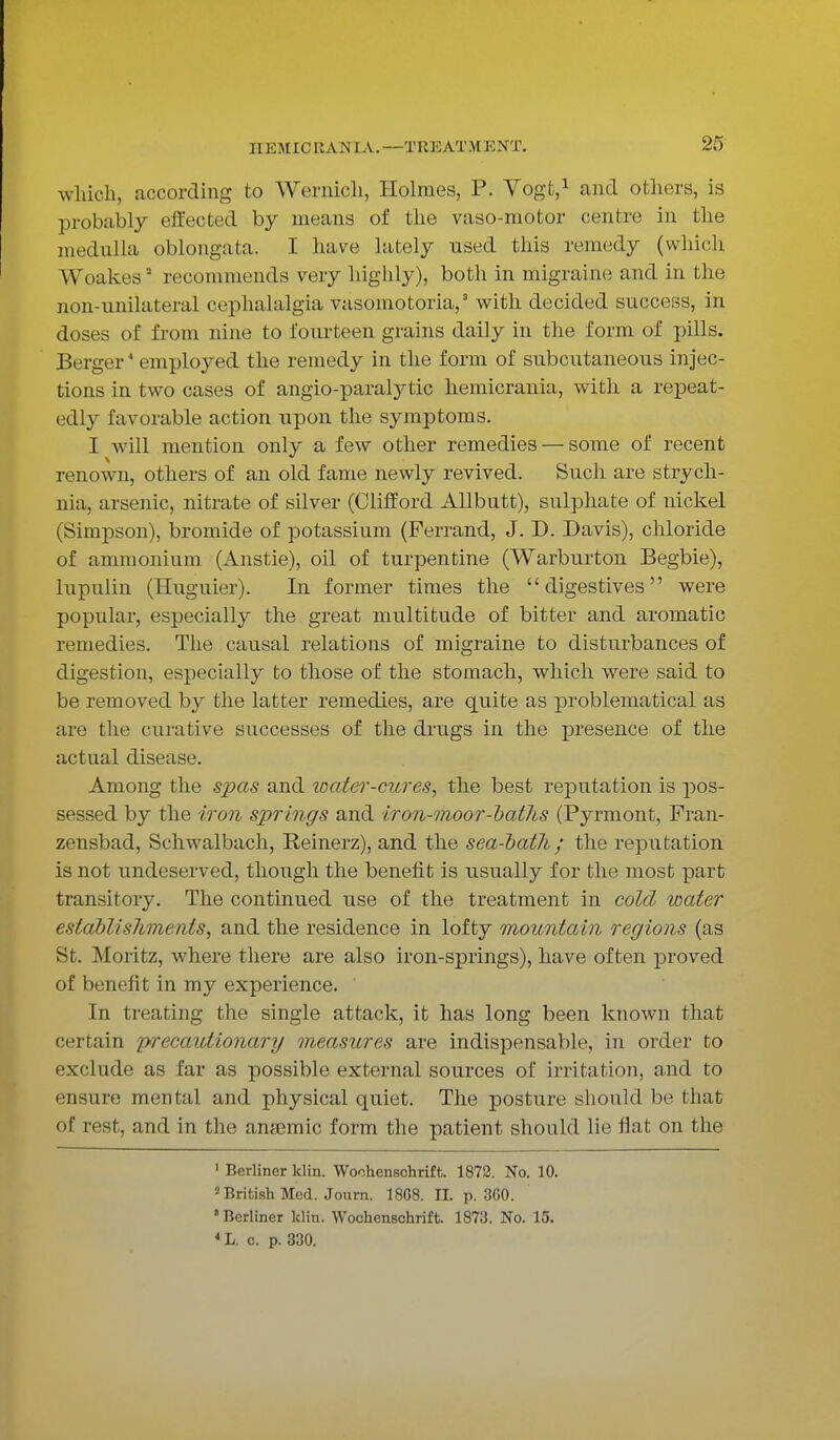 11 E M ICR A NI A. —Til EAT M E N'T. which, according to Wernich, Holmes, P. Vogfc,1 and others, is probably effected by means of the vaso-motor centre in the medulla oblongata. I have lately used this remedy (which Woakes9 recommends very highly), both in migraine and in the non-unilateral cephalalgia vasomotoria,3 with decided success, in doses of from nine to fourteen grains daily in the form of pills. Berger4 employed the remedy in the form of subcutaneous injec- tions in two cases of angio-paratytic hemicrania, with a repeat- edly favorable action upon the symptoms. I will mention only a few other remedies — some of recent renown, others of an old fame newly revived. Such are strych- nia, arsenic, nitrate of silver (Clifford Allbutt), sulphate of nickel (Simpson), bromide of potassium (Ferrand, J. D. Davis), chloride of ammonium (Anstie), oil of turpentine (Warburton Begbie), lupulin (Huguier). In former times the digestives were popular, especially the great multitude of bitter and aromatic remedies. The causal relations of migraine to disturbances of digestion, especially to those of the stomach, which were said to be removed by the latter remedies, are quite as problematical as are the curative successes of the drugs in the presence of the actual disease. Among the spas and water-cures, the best reputation is pos- sessed by the iron springs and iron-moor-baths (Pyrmont, Fran- zensbad, Schwalbach, Reinerz), and the sea-bath ; the reputation is not undeserved, though the benefit is usually for the most part transitory. The continued use of the treatment in cold water establishments, and the residence in lofty mountain regions (as St. Moritz, where there are also iron-springs), have often proved of benefit in my experience. In treating the single attack, it has long been known that (••■rrain precautionary measures are indispensable, in order to exclude as far as possible external sources of irritation, and to ensure mental and physical quiet. The posture should be that of rest, .and in the ansemic form the patient should lie flat on the 1 Berliner klin. Woohenschrift. 1872. No. 10. 'British Med. Journ. 18G8. XL p. 3G0. ' Berliner klin. Wochenschrift. 1873. No. 15. * L. c. p. 330.