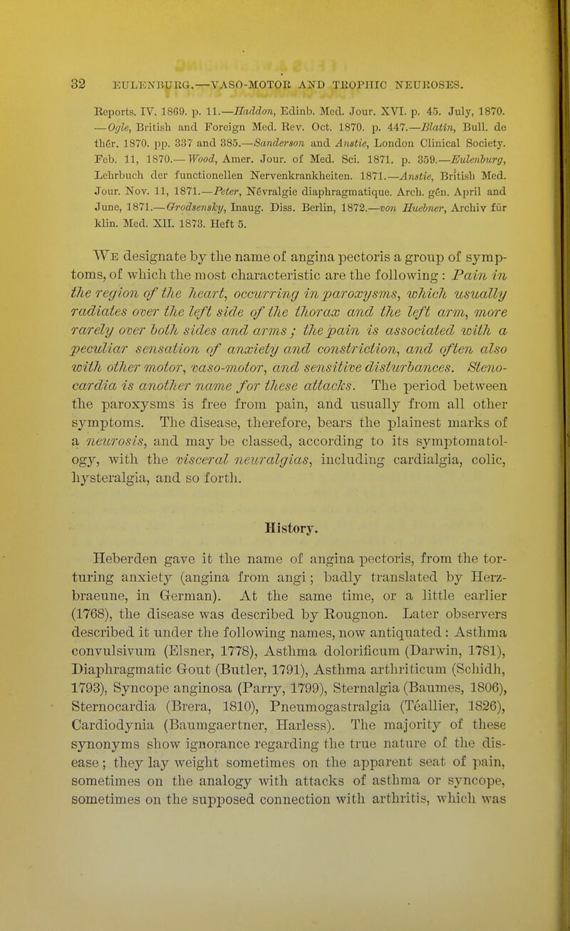 Reports. IV. 18G9. p. U.—Haddon, Edinb. Med. Jour. XVI. p. 45. July, 1870. — Ogle, British and Foreign Med. Rev. Oct. 1870. p. U7.—Blatin, Bull, de thGr. 1870. pp. 337 and 385.—Sanderson and Anstie, London Clinical Society. Feb. 11, 1S70.— Wood, Amer. Jour, of Med. Sci. 1871. p. ZW.—Eulenburg, Lehrbuch der functionellen Nervenkrankheiten. 1871.—Anstie, British Med. Jour. Nov. 11, 1871.—Peter, Nfivralgie diaphragmatique. Arch. gGn. April and June, 1871.— Orodsenshy, Inaug. Diss. Berlin, 1872.—von Huebner, Archiv fur klin. Med. Nil. 1873. Heft 5. We designate by the name of angina pectoris a group of symp- toms, of which the most characteristic are the following : Pain in the region of the heart, occurring in paroxysms, which usually radiates oner the left side of the thorax and the left arm, more rarely over both sides and arms ; the pain is associated with a peculiar sensation of anxiety and constriction, and often also with other motor, vaso-motor, and sensitive disturbances. Steno- cardia is another name for these attacks. The period between the paroxysms is free from pain, and usually from all other symptoms. The disease, therefore, bears the plainest marks of a neurosis, and may be classed, according to its symptomatol- ogy, with the visceral neuralgias, including cardialgia, colic, hysteralgia, and so forth. History. Heberden gave it the name of angina pectoris, from the tor- turing anxiety (angina from angi; badly translated by Herz- braeune, in German). At the same time, or a little earlier (1768), the disease was described by Rougnon. Later observers described it under the following names, now antiquated : Asthma convulsivum (Eisner, 1778), Asthma dolorificum (Darwin, 17S1), Diaphragmatic Grout (Butler, 1791), Asthma arthriticum (Schidh, 1793), Syncope anginosa (Parry, 1799), Sternalgia (Baumes, 1806), Sternocardia (Brera, 1810), Pneumogastralgia (Teallier, 1826), Cardiodynia (Baumgaertner, Harless). The majority of these synonyms show ignorance regarding the true nature of the dis- ease; they lay weight sometimes on the apparent seat of pain, sometimes on the analogy with attacks of asthma or syncope sometimes on the supposed connection with arthritis, which was