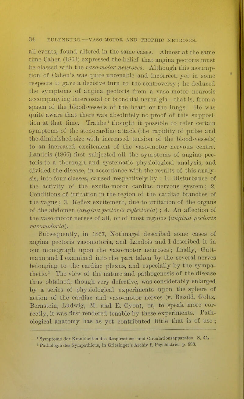 all events, found altered in the same cases. Almost at the same time Cahen (1863) expressed the belief that angina pectoris must be classed with the vaso-motor neuroses. Although this assump- tion of Cahen's was quite untenable and incorrect, yet in sonic respects it gave a decisive turn to the controversy ; he deduced the symptoms of angina pectoris from a vaso-motor neurosis accompanying intercostal or bronchial neuralgia—that is, from a spasm of the blood-vessels of the heart or the lungs. He was quite aware that there was absolutely no proof of this supposi- tion at that time. Traube 1 thought it possible to refer certain symptoms of the stenocardiac attack (the rapidity of pulse and the diminished size with increased tension of the blood-vessels) to an increased excitement of the vaso-motor nervous centre. Landois (1866) first subjected all the symptoms of angina pec- toris to a thorough and systematic physiological analysis, and divided the disease, in accordance with the results of this analy- sis, into four classes, caused respectively by : 1. Disturbance of the activity of the excito-motor cardiac nervous system; 2. Conditions of irritation in the region of the cardiac branches of the vagus ; 3. Reflex excitement, due to irritation of the organs of the abdomen {anginapectoris reflectoria) ; 4. An affection of the vaso-motor nerves of all, or of most regions {angina pectoris vasomotoria). Subsequently, in 1867, Nothnagel described some cases of angina pectoris vasomotoria, and Landois and I described it in our monograph upon the vaso-motor neuroses; finally, Gutt- mann and I examined into the part taken by the several nerves belonging to the cardiac plexus, and especially by the sympa- thetic.2 The view of the nature and pathogenesis of the disease thus obtained, though very defective, was considerably enlarged by a series of physiological experiments upon the sphere of action of the cardiac and vaso-motor nerves (v. Bezold, Goltz, Bernstein, Ludwig, M. and E. Cyon), or, to speak more cor- rectly, it was first rendered tenable by these experiments. Path- ological anatomy has as yet contributed little that is of use ; 1 Symptome der Krankheitea des Respirations- und Circulationsapparates. S. 41. 2 Pathologie des Sympathicus, in Griesinger's Archiv f. Psychiatrie. p. 688.
