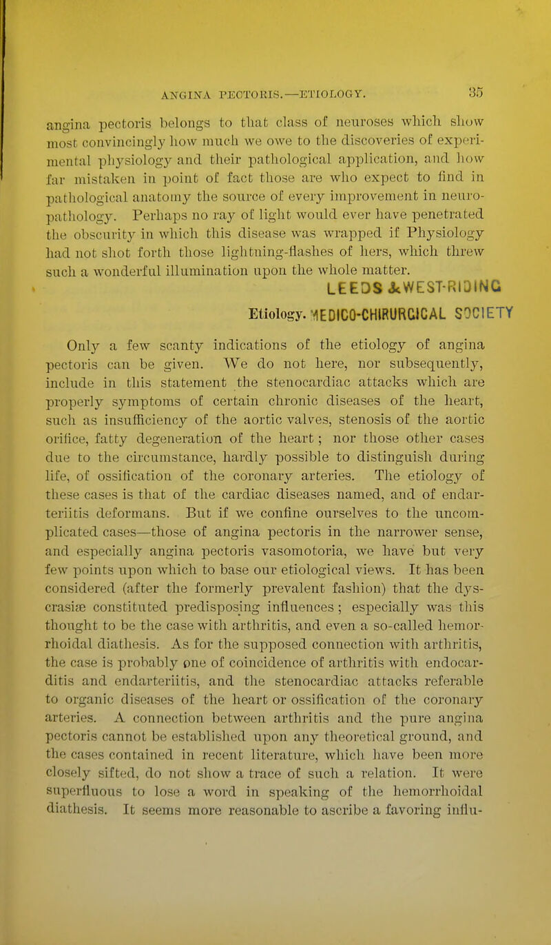 A NO IN A PECTORIS. angina pectoris belongs to that class of neuroses which show most convincingly how much we owe to the discoveries of experi- mental physiology and their pathological application, and how far mistaken in point of fact those are who expect to find in pathological anatomy the source of every improvement in neuro- pathology. Perhaps no ray of light would ever have penetrated the obscurity in which this disease was wrapped if Physiology had not shot forth those lightning-flashes of hers, which threw such a wonderful illumination upon the whole matter. LEEDS JcWEST-RI3ING Etiology. VIEDIC0-CHIRURC1CAL SOCIETY Only a few scanty indications of the etiology of angina pectoris can be given. We do not here, nor subsequently, include in this statement the stenocardiac attacks which are properly symptoms of certain chronic diseases of the heart, such as insufficiency of the aortic valves, stenosis of the aortic orifice, fatty degeneration of the heart; nor those other cases due to the circumstance, hardly possible to distinguish during life, of ossification of the coronary arteries. The etiology of these cases is that of the cardiac diseases named, and of endar- teritis deformans. But if we confine ourselves to the uncom- plicated cases—those of angina pectoris in the narrower sense, and especially angina pectoris vasomotoria, we have but very few points upon which to base our etiological views. It has been considered (after the formerly prevalent fashion) that the cbys- crasiee constituted predisposing influences; especially was this thought to be the case with arthritis, and even a so-called hemor- rhoidal diathesis. As for the supposed connection with arthritis, the case is probably one of coincidence of arthritis with endocar- ditis and endarteriitis, and the stenocardiac attacks referable to organic diseases of the heart or ossification of the coronary arteries. A connection between arthritis and the pure angina pectoris cannot be established upon any theoretical ground, and the cases contained in recent literature, which have been more closely sifted, do not show a trace of such a relation. It were superfluous to lose a word in speaking of the hemorrhoidal diathesis. It seems more reasonable to ascribe a favoring influ-