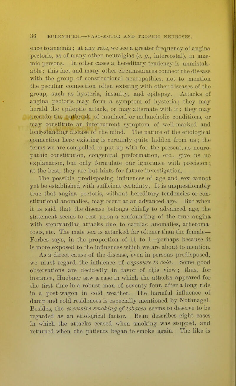 ence to anaemia ; at any rate, we see a greater frequency of angina pectoris, as of many other neuralgias (e. g., intercostal), in anae- mic persons. In other cases a hereditary tendency is unmistak- able ; this fact and many other circumstances connect the disease with the group of constitutional neuropathies, not to mention the peculiar connection often existing with other diseases of the group, such as hysteria, insanity, and epilepsy. Attacks of angina pectoris may form a symptom of hysteria; they may herald the epileptic attack, or may alternate with it; they may precede the outbreak of maniacal or melancholic conditions, or may constitute an intercurrent symptom of well-marked and long-standing disease of the mind. The nature of the etiological connection here existing is certainly quite hidden from us ; the terms we are compelled to put up with for the present, as neuro- pathic constitution, congenital preformation, etc., give us no explanation, but only formulate our ignorance with precision ; at the best, they are but hints for future investigation. The possible predisposing influences of age and sex cannot yet be established with sufficient certainty. It is unquestionably true that angina pectoris, without hereditary tendencies or con- stitutional anomalies, may occur at an advanced age. But when it is said that the disease belongs chiefly to advanced age, the statement seems to rest upon a confounding of the true angina with stenocardiac attacks due to cardiac anomalies, atheroma- tosis, etc. The male sex is attacked far of tener than the female— Forbes says, in the proportion of 11 to 1—perhaps because it is more exposed to the influences which we are about to mention. As a direct cause of the disease, even in persons predisposed, we must regard the influence of exposure to cold. Some good observations are decidedly in favor of this view ; thus, for instance, Huebner saw a case in which the attacks appeared for the first time in a robust man of seventy-four, after a long ride in a post-wagon in cold weather. The harmful influence of damp and cold residences is especially mentioned by Nbthnagel. Besides, the excessive smoking of tobacco seems to deserve to be regarded as an etiological factor. Beau describes eight cases in which the attacks ceased when smoking was stopped, and returned when the patients began to smoke again. The like is