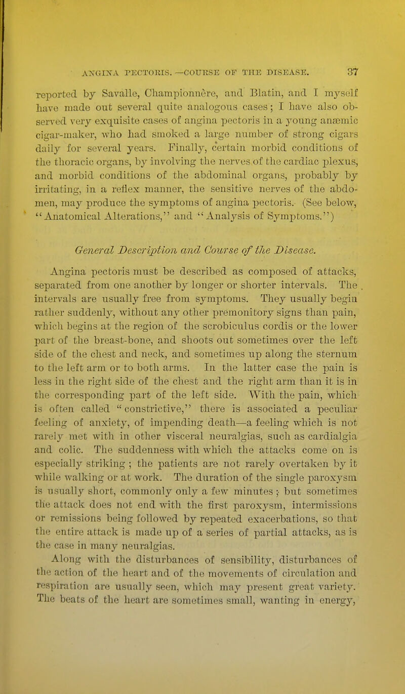 reported, by Savalle, Championn&re, and Blatin, and I myself have made out several quite analogous eases; I have also ob- served very exquisite cases of angina pectoris in a 3Toung anaemic cigar-maker, who had smoked a large number of strong cigars daily for several years. Finally, certain morbid conditions of the thoracic organs, by involving the nerves of the cardiac plexus, and morbid conditions of the abdominal organs, probably by irritating, in a reflex manner, the sensitive nerves of the abdo- men, may produce the symptoms of angina pectoris. (See below,  Anatomical Alterations, and Analysis of Symptoms.) General Description and Course of the Disease. Angina pectoris must be described as composed of attacks, separated from one another by longer or shorter intervals. The intervals are usually free from symptoms. They usually begin rather suddenly, without any other premonitory signs than pain, which begins at the region of the scrobiculus cordis or the lower part of the breast-bone, and shoots out sometimes over the left side of the chest and neck, and sometimes up along the sternum to the left arm or to both arms. In the latter case the pain is less in the right side of the chest and the right arm than it is in the corresponding part of the left side. With the pain, which is often called constrictive, there is associated a peculiar feeling of anxiety, of impending death—a feeling which is not rarely met with in other visceral neuralgias, such as cardialgia and colic. The suddenness with which the attacks come on is especially striking ; the patients are not rarely overtaken by it while walking or at work. The duration of the single paroxysm is usually short, commonly only a few minutes ;• but sometimes the attack does not end with the first paroxysm, intermissions or remissions being followed by repeated exacerbations, so that the entire attack is made up of a series of partial attacks, as is the case in many neuralgias. Along with the disturbances of sensibility, disturbances of the action of the heart and of the movements of circulation and respiration are usually seen, which may present great variety. The beats of the heart are sometimes small, wanting in energy,