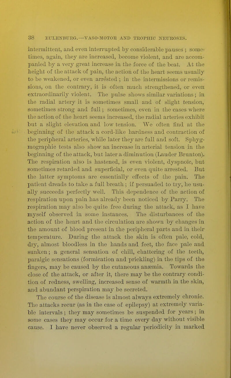 intermittent, and even interrupted by considerable pauses ; some times, again, they are increased, become violent, and are accom- panied by a very great increase in the force of the beat. At the height of the attack of pain, the action of the heart seems usually to be weakened, or even arrested ; in the intermissions or remis- sions, on the contrary, it is often much strengthened, or even extraordinarily violent. The pulse shows similar variations; in the radial artery it is sometimes small and of slight tension, sometimes strong and full; sometimes, even in the cases where the action of the heart seems increased, the radial arteries exhibit but a slight elevation and low tension. We often find at the beginning of the attack a cord-like hardness and contraction of the peripheral arteries, while later they are full and soft. Sphyg- mographic tests also show an increase in arterial tension in the beginning of the attack, but later a diminution (Lauder Brunton). The respiration also is hastened, is even violent, dyspno'ic, but sometimes retarded and superficial, or even quite arrested. But the latter symptoms are essentially effects of the pain. The patient dreads to take a full breath; if persuaded to try, he usu- ally succeeds perfectly well. This dependence of the action of respiration upon pain has already been noticed by Parry. The respiration may also be quite free during the attack, as I have myself observed in some instances. The disturbances of the action of the heart and the circulation are shown by changes in the amount of blood present in the peripheral parts and in their temperature. During the attack the skin is often pale, cold, dry, almost bloodless in the hands and feet, the face pale and sunken; a general sensation of chill, chattering of the teeth, paralgic sensations (formication and prickling) in the tips of the fingers, may be caused by the cutaneous anaemia. Towards the close of the attack, or after it, there may be the contrary condi- tion of redness, swelling, increased sense of warmth in the skin, and abundant perspiration may be secreted. The course of the disease is almost always extremely chronic. The attacks recur (as in the case of epilepsy) at extremely varia- ble intervals ; they may sometimes be suspended for years; in some cases they may occur for a time every day without visible cause. I have never observed a regular periodicity in marked