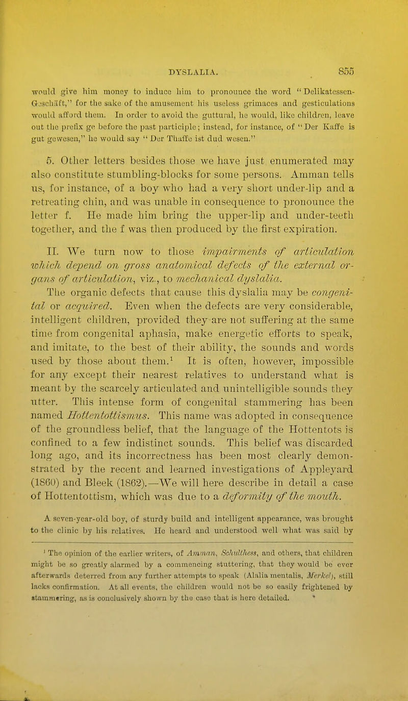 ■would give him money to induce him to pronounce the word  Delikatesscn- G.'schaft, for the sake of the amusement his useless grimaces and gesticulations would afford them. In order to avoid the guttural, he would, like children, h ave out the prefix ge before the past participle; instead, for instance, of Der Kaffe is gut gewe3en, he would say  Der Thaffe ist dud weseu. 5. Other letters besides those we have just enumerated may also constitute stumbling-blocks for some persons. Amman tells us, for instance, of a boy who had a very short under-lip and a retreating chin, and was unable in consequence to pronounce the letter f. He made him bring the upper-lip and under-teeth together, and the f was then produced by the first expiration. II. We turn now to those impairments of articulation wMc7i depend on gross anatomical defects of the external or- gans of articulation, viz., to mechanical dyslalia. The organic defects that cause this dyslalia may be congeni- tal or acquired. Even when the defects are very considerable, intelligent children, provided they are not suffering at the same time from congenital aphasia, make energetic efforts to speak, and imitate, to the best of their ability, the sounds and words used by those about them.1 It is often, however, impossible for any except their nearest relatives to understand what is meant by the scarcely articulated and unintelligible sounds they utter. This intense form of congenital stammering has been named Hottentottismus. This name was adopted in consequence of the groundless belief, that the language of the Hottentots is confined to a few indistinct sounds. This belief was discarded long ago, and its incorrectness has been most clearly demon- strated by the recent and learned investigations of Appleyard IL860) and Bleek (1862).—We will here describe in detail a case of Hottentottism, which was due to a deformity of the mouth. A seven-year-old boy, of sturdy build and intelligent appearance, was brought to the clinic by his relatives. He heard and understood well what -was said by 1 The opinion of the earlier writers, of Amman, Sohvlthess, and others, that children might be so greatly alarmed by a commencing stuttering, that they would bo ever afterwards deterred from any further attempts to speak (Alalia mentalis, Mcrke.1), still lacks confirmation. At all events, the children would not be so easily frightened by stammering, as is conclusively shown by the case that is here detailed.