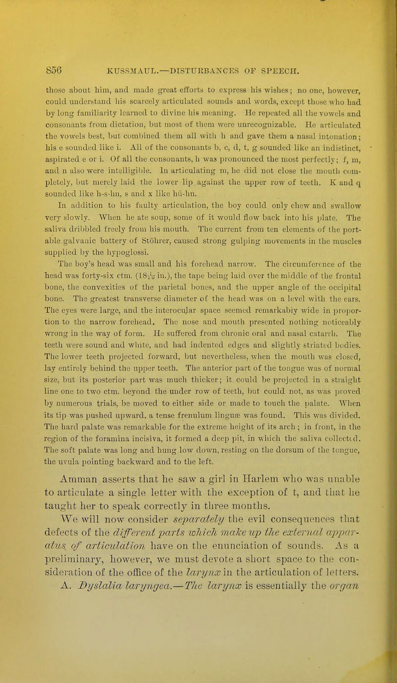 those about him, and made great efforts to express his wishes; no one, however, could understand his scarcely articulated sounds and words, except those who hud by long familiarity learned to divine his meaning. He repeated all the vowels and consonants from dictation, but most of them were unrecognizable. He articulated the vowels best, but combined them all with h and gave them a nasal intonation; his e sounded like i. All of the consonants b, c, d, t, g sounded like an indistinct, aspirated e or i. Of all the consonants, h was pronounced the most perfectly; f, m, and n also were intelligible. In articulating m, he did not close the mouth com- pletely, but merely laid the lower lip against the upper row of teeth. K and q sounded like h-s-hn, s and x like hii-hn. In addition to his faulty articulation, the boy could only chew and swallow very slowly. When he ate soup, some of it would flow back into his plate. The saliva dribbled freely from his mouth. The current from ten elements of the port- able galvanic battery of Stohrer, caused strong gulping movements in the muscles supplied by the hypoglossi. The boy's head was small and his forehead narrow. The circumference of the head was forty-six ctm. (lSro in.), the tape being laid over the middle of the frontal bone, the convexities of the parietal bones, and the upper angle of the occipital bone. The greatest transverse diameter of the head was on a level with the ears. The eyes were large, and the interocidar space seemed remarkably wide in propor- tion to the narrow forehead. The nose and mouth presented nothing noticeably wrong in the way of form. He suffered from chronic oral and nasal catarrh. The teeth were sound and white, and had indented edges and slightly striated bodies. The lower teeth projected forward, but nevertheless, when the mouth was closed, lay entirely behind the upper teeth. The anterior part of the tongue was of normal size, but its posterior part was much thicker; it could be projected in a straight line one to two ctm. beyond the under row of teeth, but could not, as was proved by numerous trials, be moved to either siele or made to touch the palate. When its tip was pushed upward, a tense frenulum lingua?, was found. This was divided. The hard palate was remarkable for the extreme height of its arch; in front, in the region of the foramina incisiva, it formed a deep pit, in which the saliva collected. The soft palate was long and hung low down, resting on the dorsum of the temguc, the uvula pointing backward and to the left. Amman asserts that he saw a girl in Harlem who was unable to articulate a single letter with the exception of t, and that he taught her to speak correctly in three months. We will now consider separately the evil consequences that defects of the different parts loliicli makeup the external appar- atus, of articulation have on the enunciation of sounds. As a preliminary, however, we must devote a short space to the con- sideration of the office of the larynx in the articulation of lei ters. A. Dyslalia laryngea.—The larynx is essentially the organ