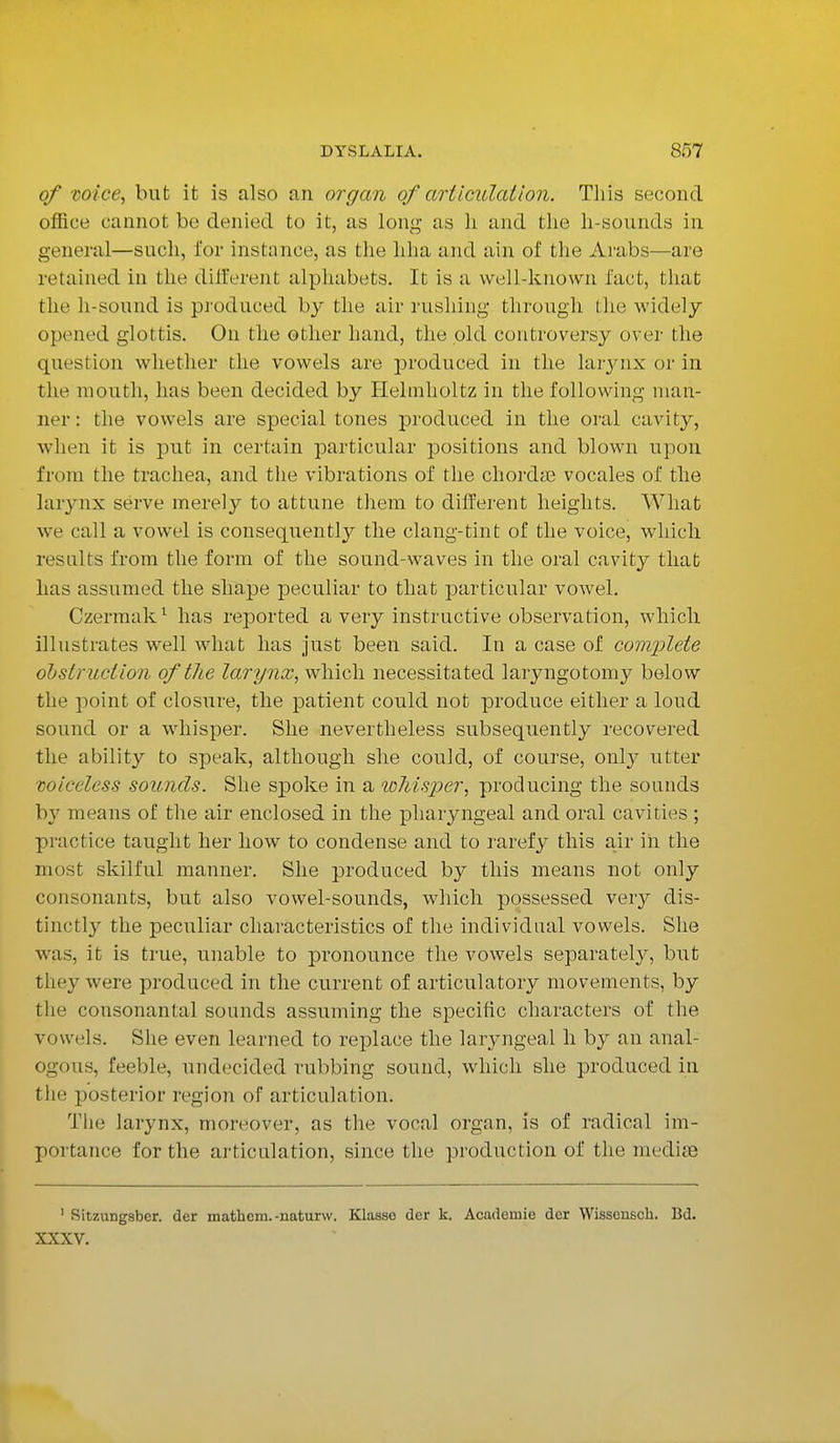 of mice, but it is also an organ of articulation. This second office cannot be denied to it, as long as h and the li-sounds in general—such, for instance, as the hha and ain of the Arabs—are retained in the different alphabets. It is a well-known fact, that the h-sound is produced by the air rushing through the widely- opened glottis. On the other hand, the old controversy over the question whether the vowels are produced in the larynx or in the mouth, has been decided by Helmholtz in the following man- ner : the vowels are special tones produced in the oral cavity, when it is put in certain particular positions and blown upon from the trachea, and the vibrations of the chorda? vocales of the larynx serve merely to attune them to different heights. What we call a vowel is consequently the clang-tint of the voice, which results from the form of the sound-waves in the oral cavity that has assumed the shape peculiar to that particular vowel. Czermak1 has reported a very instructive observation, which illustrates well what has just been said. In a case of complete obstruction oftlie larynx, which necessitated laryngotomy below the point of closure, the patient could not produce either a loud sound or a whisper. She nevertheless subsequently recovered the ability to speak, although she could, of course, only utter voiceless sounds. She spoke in a whisper, producing the sounds by means of the air enclosed in the pharyngeal and oral cavities ; practice taught her how to condense and to rarefy this air in the most skilful manner. She produced by this means not only consonants, but also vowel-sounds, which possessed very dis- tinctly the peculiar characteristics of the individual vowels. She was, it is true, unable to pronounce the vowels separately, but they were produced in the current of articulatory movements, by the consonantal sounds assuming the specific characters of the vowels. She even learned to replace the laryngeal h by an anal- ogous, feeble, undecided rubbing sound, which she produced in the posterior region of articulation. The larynx, moreover, as the vocal organ, is of radical im- portance for the articulation, since the production of the mediae 1 Sitzungsber. der mathem.-naturw. Klasse der k. Academic der Wisseusch. Bd. XXXV.