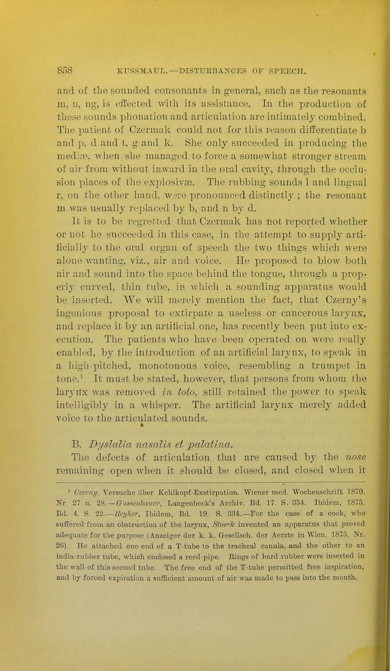 and of tlie sounded consonants in general, such, as the resonants m, n, ng, is effected with its assistance. In the production of these sounds plionation and articulation are intimately combined. The patient of Czerrnak could not for this reason differentiate b and p, d and t, g and k. She only sncceeded in producing the mediae, when she managed to force a somewhat stronger stream of air from without inward in the oral cavity, through the occlu- sion places of the explosive. The rubbing sounds 1 and lingual r, on the other hand, w.jre pronounced distinctly ; the resonant m was usually replaced by b, and n by d. It is to be regretted that Czermak has not reported whether or not he succeeded in this case, in the attempt to supply arti- ficially to the oral organ of speech the two things which were alone wanting, viz., air and voice. He ju*oposed to blow both air and sound into the space behind the tongue, through a prop- erly curved, thin tube, in which a sounding apparatus would be inserted. We will merely mention the fact, that Czerny's ingenious proposal to extirpate a useless or cancerous larynx, and replace it by an artificial one, has recently been put into ex- ecution. The patients who have been operated on were really enabled, by the introduction of an artificial larynx, to speak in a high-pitched, monotonous voice, resembling a trumpet in tone.1 It must be stated, however, that persons from whom the larynx was removed in toio, still retained the power to speak intelligibly in a whisper. The artificial larynx merely added voice to the articulated sounds. B. Dyslalia nasalis et palatina. The defects of articulation that are caused by the nose remaining open when it should be closed, and closed when it 1 Czemy, Versuche fiber Kehlkopf-Exstirpation. Wiener med. Wocheuschrift 1870. Nr. 27 u. 28. — Gnxsenbaucr, Langenbeck's Archiv. Bd. 17. S. 354. Ibidem, 1S75. Bd. 4. S. 22.— Rn/her, Ibidem, Bd. 19. S. 334.—For the case of a cook, who Buffered from an obstruction of the larynx, Stoerk invented an apparatus that proved adequate for the purpose (Anzeiger der k. k. G-esellsch. der Aerzte in Wien. 1875. Nr. 20). He attached one end of a T-tube to the tracheal canula. and the other to an india-rubber tube, which enclosed a reed-pipe. Rings of hard rubber were inserted in the wall of this second tube. The free end of the T-tube permitted free inspiration, and by forced expiration a sufficient amount of air was made to pass into the mouth.