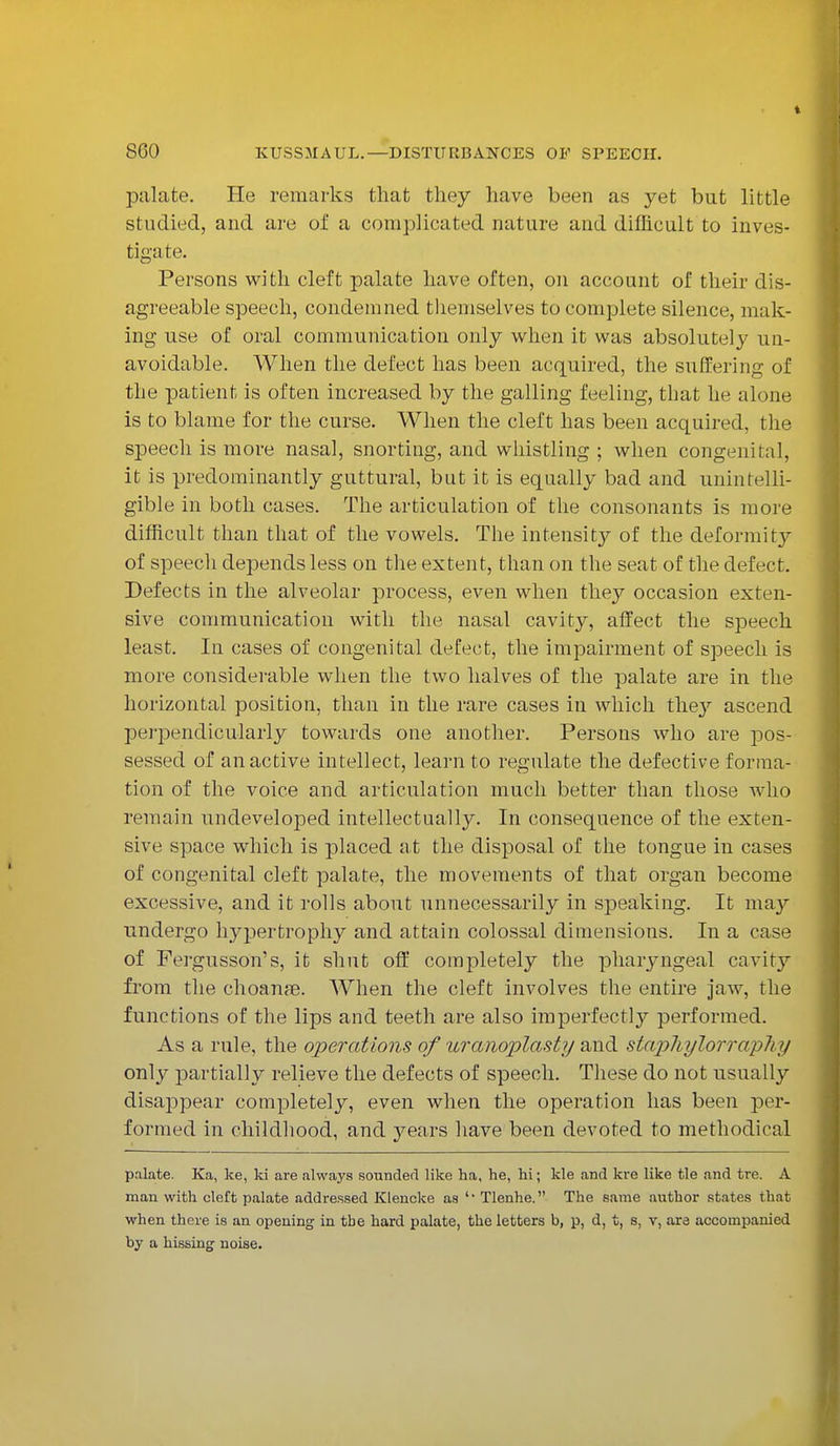 palate. He remarks that they have been as yet but little studied, and are of a complicated nature and difficult to inves- tiga 11 >. Persons with cleft palate have often, on account of their dis- agreeable speech, condemned themselves to complete silence, mak- ing use of oral communication only when it was absolutely un- avoidable. When the defect has been acquired, the suffering of the patient is often increased by the galling feeling, that he alone is to blame for the curse. When the cleft has been acquired, the speech is more nasal, snorting, and whistling ; when congenital, it is predominantly guttural, but it is equally bad and unintelli- gible in both cases. The articulation of the consonants is more difficult than that of the vowels. The intensity of the deformity of speech depends less on the extent, than on the seat of the defect. Defects in the alveolar process, even when they occasion exten- sive communication with the nasal cavity, affect the speech least. In cases of congenital defect, the impairment of speech is more considerable when the two halves of the palate are in the horizontal position, than in the rare cases in which they ascend perpendicularly towards one another. Persons who are pos- sessed of an active intellect, learn to regulate the defective forma- tion of the voice and articulation much better than those who remain undeveloped intellectually. In consequence of the exten- sive space which is placed at the disposal of the tongue in cases of congenital cleft palate, the movements of that organ become excessive, and it rolls about unnecessarily in speaking. It may undergo hypertrophy and attain colossal dimensions. In a case of Fergusson's, it shut off completely the pharyngeal cavity from the choanje. When the cleft involves the entire jaw, the functions of the lips and teeth are also imperfectly performed. As a rule, the operations of uranoplasty and stapliylorrapliy only partially relieve the defects of speech. These do not usually disappear completely, even when the operation has been per- formed in childhood, and years have been devoted to methodical palate. Ka, ke, ki are always sounded like ha, he, hi; kle and kre like tie and tre. A man with cleft palate addressed Klencke as *' Tlenhe. The same author states that when there is an opening in the hard palate, the letters b, p, d, t, s, v, are accompanied by a hissing noise.