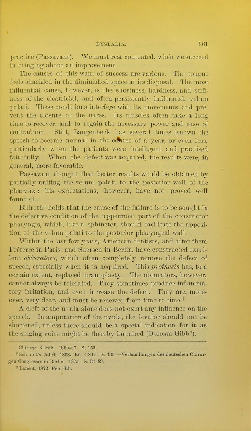 practice (Passavant). We must rest contented, when we succeed in bringing about an improvement. The causes of this want of success are various. The tongue feels shackled in the diminished space at its disposal. The most influential cause, however, is the shortness, hardness, and stiff- ness of the cicatricial, and often persistently infiltrated, velum palati. These conditions interfere with its movements, and pre- vent the closure of the nares. Its muscles often take a long time to recover, and to regain the necessary power and ease of contraction. Still, Langenbeck has several times known the speech to become normal in the course of a year, or even less, particularly when the patients were intelligent and practised faithfully. When the defect was acquired, the results were, in general, more favorable. Passavant thought that better results would be obtained by partially uniting the velum palati to the posterior wall of the pharynx ; his expectations, however, have not proved well founded. Billroth1 holds that the cause of the failure is to be sought in the defective condition of the uppermost part of the constrictor phaiyngis, which, like a sphincter, should facilitate the apposi- tion of the velum palati to the posterior pharyngeal wall. Within the last few years, American dentists, and after them Preterre in Paris, and Suersen in Berlin, have constructed excel- lent obturators, which often completely remove the defect of speech, especially when it is acquired. This 2yrot7iesis has, to a certain extent, replaced uranoplasty. The obturators, however, cannot always be tolerated. They sometimes produce inflamma- tory irritation, and even increase the defect. They are, morer over, very dear, and must be renewed from time to time.3 A cleft of the uvula alone does not exert any influence on the speech. In amputation of the uvula, the levator should not be shortened, unless there should be a special indication for it, as tie' ringing voice might be thereby impaired (Duncau Gibb3). 1 Chirurg. Klinik. 18G0-G7. S. 150. 'Schmidt's Jahrb. 1868. Bd. CXLI. S. 135.— Verhaudlungen des deutscheii Chirur- gen Congresses in Berlin. 1875. S. 34-89.