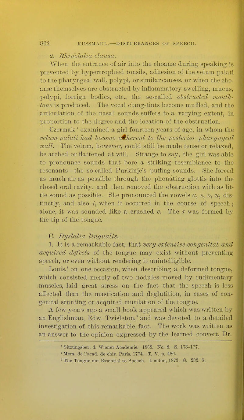2. Rhinolalia clausa. When die entrance of air into the ohoanae during speaking is prevented by hypertrophied tonsils, adhesion of the velum palati to the pharyngeal wall, polypi, or similar causes, or when thecho- ame themselves are obstructed by inflammatory swelling, mucus, polypi, foreign bodies, etc., the so-called obstructed monlh- tone is produced. The vocal clang-tints become muffled, and the articulation of the nasal sounds suffers to a varying extent, in proportion to the degree and the location of the obstruction. Czermak 1 examined a girl fourteen years of age, in whom the velum palati had become oMlierent to the posterior pharyngeal wall. The velum, however, could still be made tense or relaxed, be arched or flattened at will. Strange to say, the girl was able to pronounce sounds that bore a striking resemblance to the resonants—the so-called Purkinje's puffing sounds. She forced as much air as possible through the phonating glottis into the closed oral cavity, and then removed the obstruction with as lit- tle sound as possible. She pronounced the vowels a, e, o, u, dis- tinctly, and also /, when it occurred in the course of speech ; alone, it was sounded like a crushed e. The r was formed by the tip of the tongue. C. Dyslalia lingualis. 1. It is a remarkable fact, that very extensive congenital and acquired defects of the tongue may exist without preventing speech, or even without rendering it unintelligible. Louis,' on one occasion, when describing a deformed tongue, which consisted merely of two nodules moved by rudimentary muscles, laid great stress on the fact that the speech is less affected than the mastication and deglutition, in cases of con- genital stunting or acquired mutilation of the tongue. A few years ago a small book appeared which was written by an Englishman, Edw. Twisleton,3 and was devoted to a detailed investigation of this remarkable fact. The work was written as an answer to the opinion expressed by the learned convert, Dr. 1 Sitzungsber. d. Wiener Academic 1808. No. 8. S. 173-177. 8 Mem. de l'acad. de chir. Paris, 1774 T. V. p. 480.