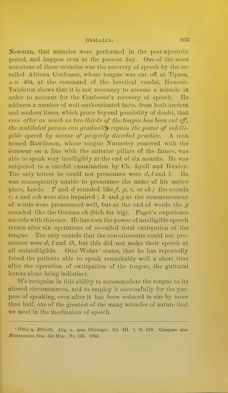 Newman, that miracles were performed in the post-apostolic period, and happen even at the present day. One of the most notorious of these miracles was the recovery of speech by the so- called African Confessor, whose tongue was cut oft' at Tipasa, a.d. 484, at the command of the heretical vandal, Huneric. Twisleton shows that it is not necessary to assume a miracle in order to account for the Confessor's recovery of speech. He adduces a number of well-authenticated facts, from both ancient and modern times, which, prove beyond possibility of doubt, that even after as much as two-thirds of the tongue has been cut off, the mutilated person can gradually regain the power of intelli- gible speech by means of properly directed practice. A man named Rawlinson, whose tongue Nunneley removed with the ecraseur on a line with the anterior pillars of the fauces, was able to speak very intelligibly at the end of six months. He was subjected to a careful examination by Ch. Lyell and Huxle}^. The only letters he could not pronounce were d, t and I. He was consequently unable to pronounce the name of his native place, Leeds. T and d sounded likef \ p, v, or sh; the sounds r, s and sch were also impaired ; k and g at the commencement of words were pronounced well, but at the end of words the g sounded like the German ch (bich for big). Paget's experience accords with this case. He has seen the power of intelligible speech return after six operations of so-called total extirpation of the tongue. The only sounds that the convalescents could not pro- nounce were d, t and t7i, but this did not make their speech at all unintelligible. Otto Weber1 states, that he has repeatedly found the patients able to speak remarkably well a short time after the operation of extirpation of the tongue, the guttural letters alone being indistinct. We recognize in this ability to accommodate the tongue to its altered circumstances, and to employ it successfully for the pur- pose of speaking, even after it has been reduced in size by more than half, one of the greatest of the many miracles of nature that we meet in the mechanism of speech. 1 Pilha u. Billroth, Allg. u. spec. Chirurgie. Bd. III. 1. S. 31G. Compare also Maisonneuvc, Gaz. des Hop. No. 125. 1853.