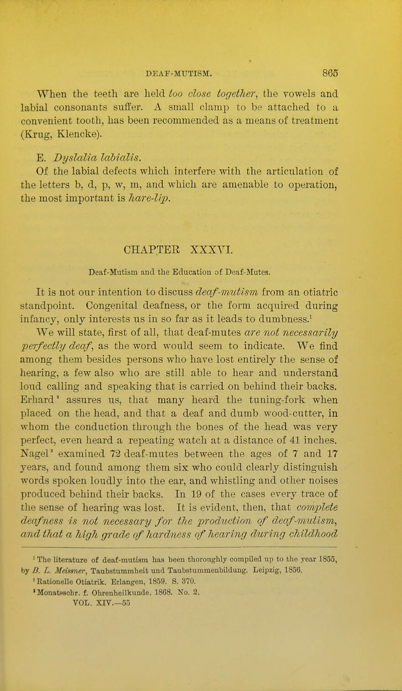 When the teeth are held too close together, the vowels and labial consonants suffer. A small clamp to be attached to a convenient tooth, has been recommended as a means of treatment (Krug, Klencke). E. Dyslalia labialis. Of the labial defects which interfere with the articulation of the letters b, d, p, w, m, and which are amenable to operation, the most important is hare-lip. CHAPTER XXXYI. Deaf-Mutism and the Education of Deaf-Mutes. It is not our intention to discuss deaf-mutism from an otiatric standpoint. Congenital deafness, or the form acquired during infancy, only interests us in so far as it leads to dumbness.1 We will state, first of all, that deaf-mutes are not necessarily perfectly deaf, as the word would seem to indicate. We find among them besides persons who have lost entirely the sense of hearing, a few also who are still able to hear and understand loud calling and speaking that is carried on behind their backs. Ei-hard3 assures us, that many heard the tuning-fork when placed on the head, and that a deaf and dumb wood-cutter, in whom the conduction through the bones of the head was very perfect, even heard a repeating watch at a distance of 41 inches. NageP examined 72 deaf-mutes between the ages of 7 and 17 years, and found among them six who could clearly distinguish words spoken loudly into the ear, and whistling and other noises produced behind their backs. In 19 of the cases every trace of the sense of hearing was lost. It is evident, then, that comjjlete deafness is not necessary for the production of deaf-mutism^ and that a high grade of hardness of hearing during childhood 1 The literature of deaf-mutism has been thoroughly compiled up to the year 1855, by B. L. Meissner, Taubstummheit und Taubstummenbildung. Leipzig, 1856. 1 Rationelle Otiatrik. Erlangen, 1859. S. 370. 'Monatfschr. f. Ohrenheilkunde. 18G8. No. 2. VOL. XIV.—55