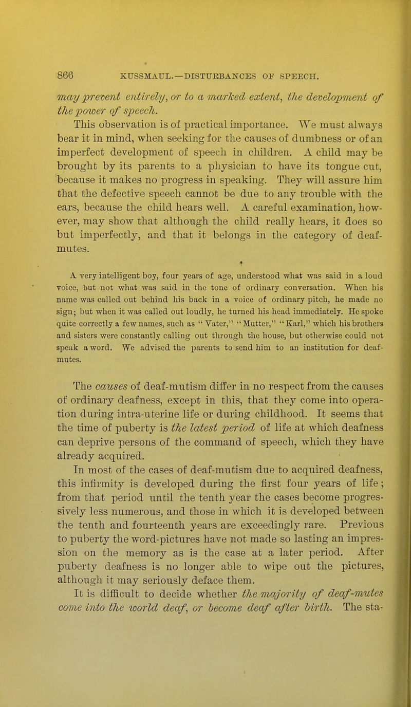 may prevent entirely, or to a marked extent, the development of the power of speech. This observation is of practical importance. We must alwaj-s bear it in mind, when seeking for the causes of dumbness or of an imperfect development of speech in children. A child may be brought by its parents to a physician to have its tongue cut, because it makes no progress in speaking. They will assure him that the defective speech cannot be due to any trouble with the ears, because the child hears well. A careful examination, how- ever, may show that although the child really hears, it does so but imperfectly, and that it belongs in the category of deaf- mutes. * A very intelligent boy, four years of age, understood -what was said in a loud voice, but not what was said in the tone of ordinary conversation. When his name was called out behind his back in a voice of ordinary pitch, he made no sign; but when it was called out loudly, he turned his head immediately. He spoke quite correctly a few names, such as  Vater, Mutter, Karl, which his brothers and sisters were constantly calling out through the house, but otherwise could not speak a word. We advised the parents to send him to an institution for deaf- mutes. The causes of deaf-mutism differ in no respect from the causes of ordinary deafness, except in this, that they come into opera- tion during intra-uterine life or during childhood. It seems that the time of puberty is the latest period of life at which deafness can deprive persons of the command of speech, which they have already acquired. In most of the cases of deaf-mutism due to acquired deafness, this infirmity is developed during the first four years of life; from that period until the tenth year the cases become progres- sively less numerous, and those in which it is developed between the tenth and fourteenth years are exceedingly rare. Previous to puberty the word-pictures have not made so lasting an impres- sion on the memory as is the case at a later period. After puberty deafness is no longer able to wipe out the pictures, although it may seriously deface them. It is difficult to decide whether the majority of deaf-mutes come into the world deaf, or become deaf after birth. The sta-