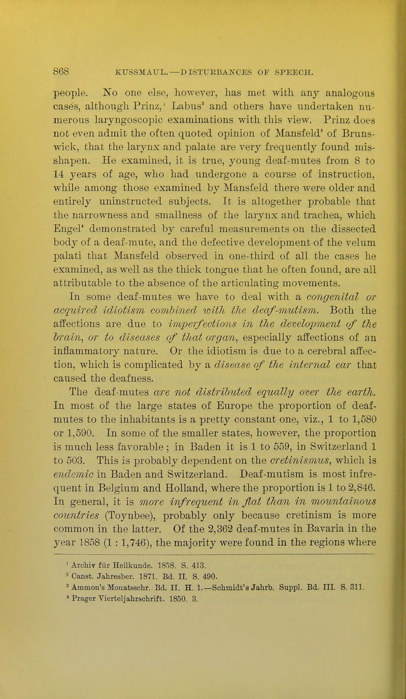 people. No one else, however, lias met with any analogous cases, although Prinz,1 Labus2 and others have undertaken nu- merous laiyngoscopic examinations with this view. Prinz does not even admit the often quoted opinion of Mansfeld' of Bruns- wick, that the larynx and palate are very frequently found mis- shapen. He examined, it is true, young deaf-mutes from 8 to 14 years of age, who had undergone a course of instruction, while among those examined by Mansfeld there were older and entirely uninstructed subjects. It is altogether probable that the narrowness and smallness of the larynx and trachea, which Engel4 demonstrated by careful measurements on the dissected body of a deaf-mute, and the defective development of the velum palati that Mansfeld observed in one-third of all the cases he examined, as well as the thick tongue that he often found, are all attributable to the absence of the articulating movements. In some deaf-mutes we have to deal with a congenital or acquired idiotism combined with the deaf-mutism. Both the affections are due to imperfections in the development of the brain, or to diseases of that organ, especially affections of an inflammatory nature. Or the idiotism is due to a cerebral affec- tion, which is complicated by a disease of the internal ear that caused the deafness. The deaf-mutes are not distributed equally over the earth. In most of the large states of Europe the proportion of deaf- mutes to the inhabitants is a pretty constant one, viz., 1 to 1,580 or 1,590. In some of the smaller states, however, the proportion is much less favorable; in Baden it is 1 to 559, in Switzerland 1 to 503. This is probably dependent on the cretinismus, which is endemic in Baden and Switzerland. Deaf-mutism is most infre- quent in Belgium and Holland, where the proportion is 1 to 2,846. In general, it is more infrequent in fat than in mountainous countries (Toynbee), probably only because cretinism is more common in the latter. Of the 2,362 deaf-mutes in Bavaria in the year 1858 (1 :1,746), the majority were found in the regions where 1 Archiv fur Heilkunde. 1858. S. 413. 5 Canst. Jahresber. 1871. Bd. II. S. 490. 3 Amnion's Monatsschr. Bd. II. H. 1.—Schmidt's Jahrb. Suppl. Bd. III. S. 311. 4 Prager Vierteljahrschrift. 1850. 3.
