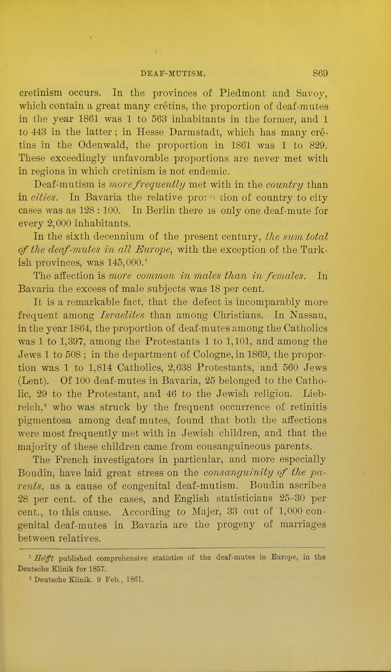 cretinism occurs. In the provinces of Piedmont and Savoy, which contain a great many cretins, the proportion of deaf-mutes in the year 1861 was 1 to 563 inhabitants in the former, and 1 to 443 in the latter; in Hesse Darmstadt, which has many cre- tins in the Odenwald, the proportion in 1861 was 1 to 829. These exceedingly unfavorable proportions are never met with in regions in which cretinism is not endemic. Deaf-mutism is more frequently met with in the country than in cities. In Bavaria the relative prov> cion of country to city cases was as 128 :100. In Berlin there is only one deaf-mute for every 2,000 inhabitants. In the sixth decennium of the present century, the sum toted of the deaf-mutes in all Europe, with the exception of the Turk- ish provinces, was 145,000.' The affection is more common in males than in females. In Bavaria the excess of male subjects was 18 per cent. It is a remarkable fact, that the defect is incomparably more frequent among Israelites than among Christians. In Nassau, in the year 1864, the proportion of deaf-mutes among the Catholics was 1 to 1,397, among the Protestants 1 to 1,101, and among the Jews 1 to 508 ; in the department of Cologne, in 1869, the propor- tion was 1 to 1,814 Catholics, 2,638 Protestants, and 560 Jews (Lent). Of 100 deaf-mutes in Bavaria, 25 belonged to the Catho- lic, 29 to the Protestant, and 46 to the Jewish religion. Lieb- reich,2 who was struck by the frequent occurrence of retinitis pigmentosa among deaf-mutes, found that both the affections were most frequently met with in Jewish children, and that the majority of these children came from consanguineous parents. The French investigators in particular, and more especially Boudin, have laid great stress on the consanguinity of the pa- rents, as a cause of congenital deaf-mutism. Boudin ascribes 28 per cent, of the cases, and English statisticians 25-30 per cent., to this cause. According to Majer, 33 out of 1,000 con- genital deaf-mutes in Bavaria are the progeny of marriages between relatives. 1 He/fft published comprehensive statistics of the deaf-mutes in Europe, in the Deutsche Klinik for 1857. s Deutsche Klinik. 0. Feb., 1801.