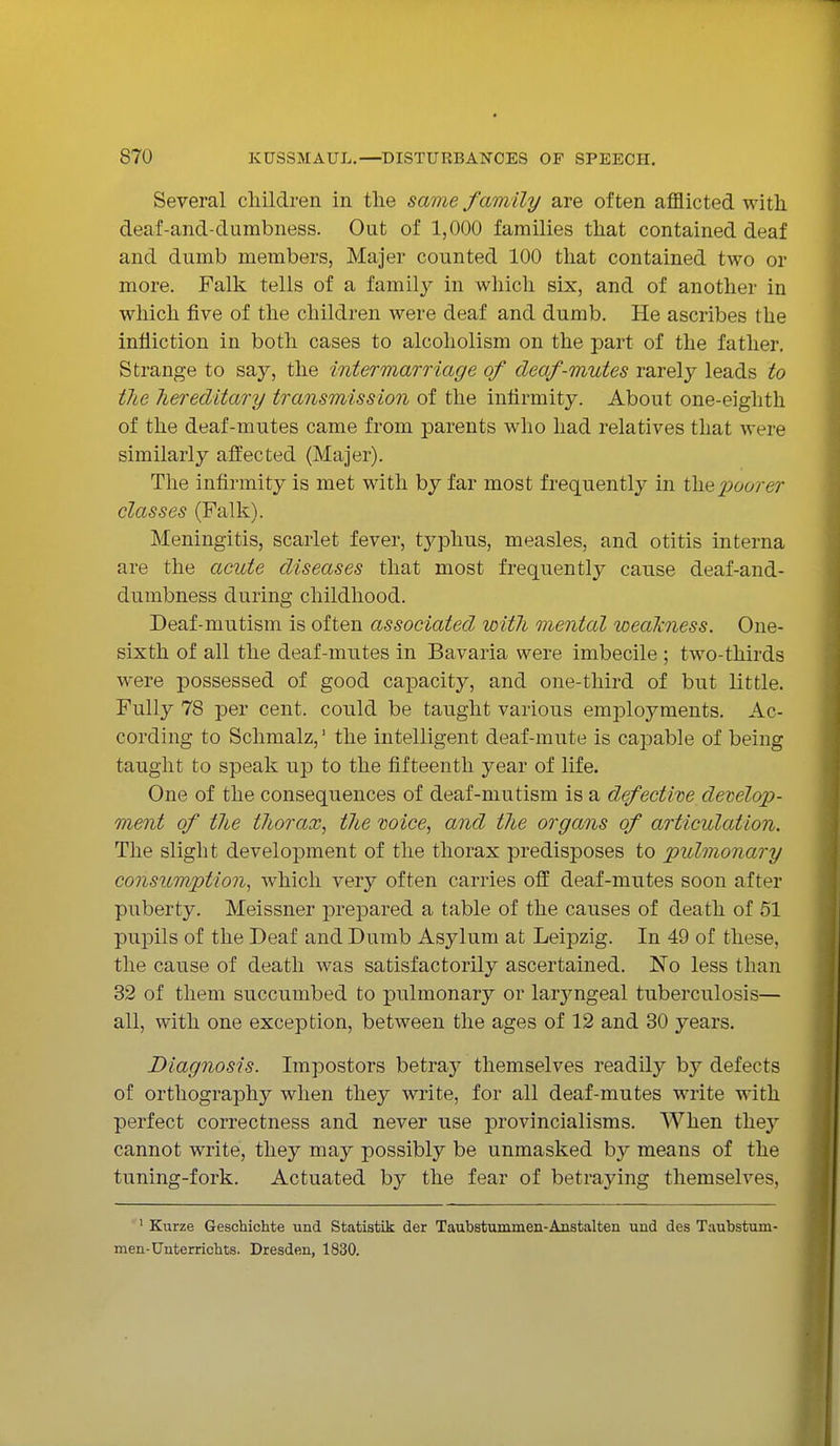 Several children in the same family are often afflicted with deaf-and-dumbness. Out of 1,000 families that contained deaf and dumb members, Majer counted 100 that contained two or more. Falk tells of a family in which six, and of another in which five of the children were deaf and dumb. He ascribes the infliction in both cases to alcoholism on the part of the father. Strange to say, the intermarriage of deaf-mutes rarely leads to the hereditary transmission of the infirmity. About one-eighth of the deaf-mutes came from parents who had relatives that were similarly affected (Majer). The infirmity is met with by far most frequently in the poorer classes (Falk). Meningitis, scarlet fever, typhus, measles, and otitis interna are the acute diseases that most frequently cause deaf-and- dumbness during childhood. Deaf-mutism is often associated with mental weakness. One- sixth of all the deaf-mutes in Bavaria were imbecile ; two-thirds were possessed of good capacity, and one-third of but little. Fully 78 per cent, could be taught various employments. Ac- cording to Schmalz,1 the intelligent deaf-mute is capable of being taught to speak up to the fifteenth year of life. One of the consequences of deaf-mutism is a defective develop- ment of the thorax, the mice, and the organs of articulation. The slight development of the thorax predisposes to pulmonary consumption, which very often carries off deaf-mutes soon after puberty. Meissner prepared a table of the causes of death of 51 pupils of the Deaf and Dumb Asylum at Leipzig. In 49 of these, the cause of death was satisfactorily ascertained. No less than 32 of them succumbed to pulmonary or larjmgeal tuberculosis— all, with one exception, between the ages of 12 and 30 years. Diagnosis. Impostors betray themselves readily by defects of orthography when they write, for all deaf-mutes write with perfect correctness and never use provincialisms. When they cannot write, they may possibly be unmasked by means of the tuning-fork. Actuated by the fear of betraying themselves, 1 Kurze Geschichte und Statistik der Taubstummen-Anstalten und des Taubsturn- men-Onterrichts. Dresden, 1830.