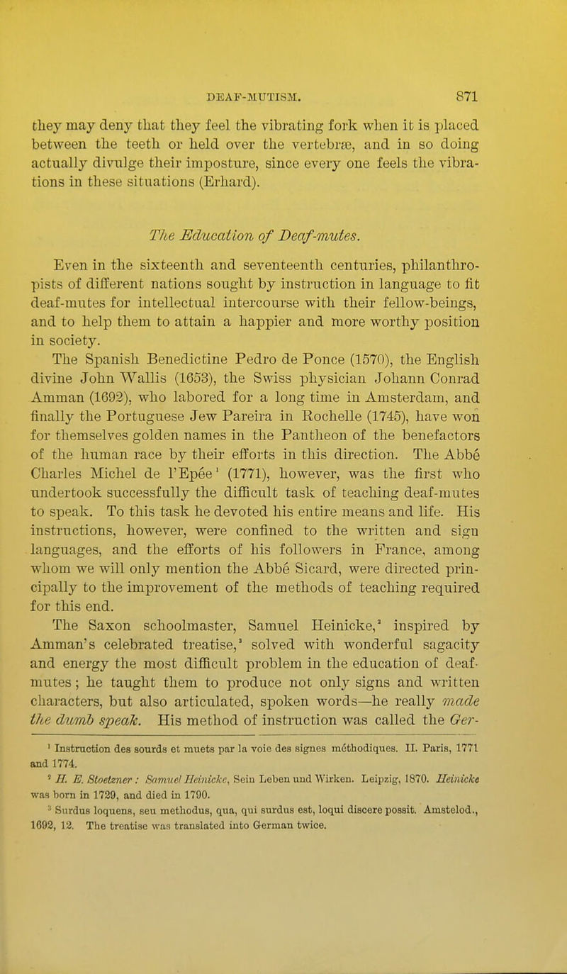 they may deny that they feel the vibrating fork when it is placed between the teeth or held over the vertebrae, and in so doing actually divulge their imposture, since every one feels the vibra- tions in these situations (Erhard). The Education of Deaf-mutes. Even in the sixteenth and seventeenth centuries, philanthro- pists of different nations sought by instruction in language to fit deaf-mutes for intellectual intercourse with their fellow-beings, and to help them to attain a happier and more worthy position in society. The Spanish Benedictine Pedro de Ponce (1570), the English divine John Wallis (1653), the Swiss physician Johann Conrad Amman (1692), who labored for a long time in Amsterdam, and finally the Portuguese Jew Pareira in Rochelle (1745), have won for themselves golden names in the Pantheon of the benefactors of the human race by their efforts in this direction. The Abbe Charles Michel de l'Epee1 (1771), however, was the first who undertook successfully the difficult task of teaching deaf-mutes to speak. To this task he devoted his entire means and life. His instructions, however, were confined to the written and sign languages, and the efforts of his followers in France, among whom we will only mention the Abbe Sicard, were directed prin- cipally to the improvement of the methods of teaching required for this end. The Saxon schoolmaster, Samuel Heinicke,3 inspired by Amman's celebrated treatise,3 solved with wonderful sagacity and energy the most difficult problem in the education of deaf- mutes ; he taught them to produce not only signs and written characters, but also articulated, spoken words—he really made the dumb speak. His method of instruction was called the Ger- 1 Instruction des sourda et muets par la voie des signes methodiques. II. Paris, 1771 and 1774. 5//. E. Stoetzner: Samuel Heinicke, Sciu Leben und Wirken. Leipzig, 1870. Ueinicke was born in 1729, and died in 1790. 3 Surdus loquens, seu methodus, qua, qui surdus est, loqui discere possit. Amstelod., 1692, 12. The treatise was translated into German twice.