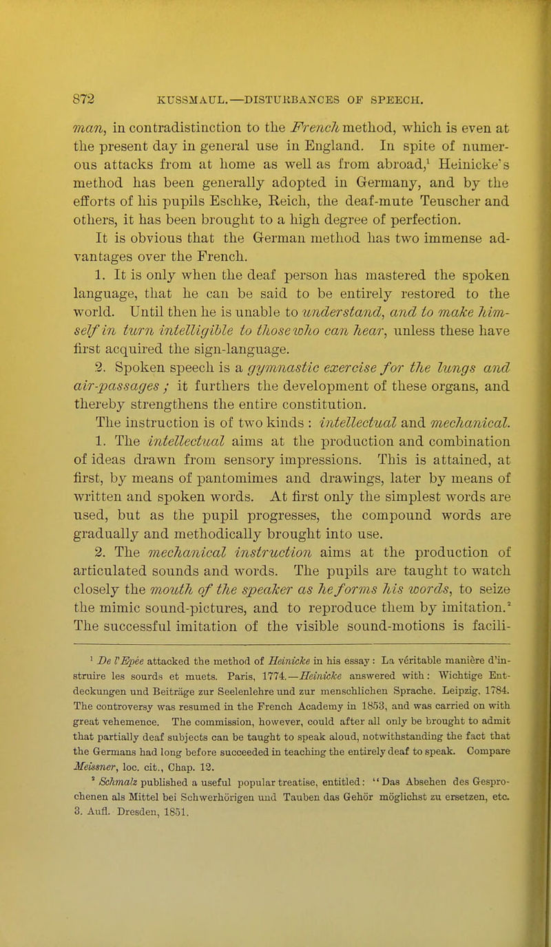man, in contradistinction to the French method, which is even at the present day in general use in England. In spite of numer- ous attacks from at home as well as from abroad,1 Heinicke's method has been generally adopted in Germany, and by the efforts of his pupils Eschke, Reich, the deaf-mute Teuscher and others, it has been brought to a high degree of perfection. It is obvious that the German method has two immense ad- vantages over the French. 1. It is only when the deaf person has mastered the spoken language, that he can be said to be entirely restored to the world. Until then he is unable to understand, and to make him- self in turn intelligible to those who can hear, unless these have first acquired the sign-language. 2. Spoken speech is a gymnastic exercise for the lungs and air-passages ; it furthers the development of these organs, and thereby strengthens the entire constitution. The instruction is of two kinds : intellectual and mechanical. 1. The intellectual aims at the production and combination of ideas drawn from sensory impressions. This is attained, at first, by means of pantomimes and drawings, later by means of written and spoken words. At first only the simplest words are used, but as the pupil progresses, the compound words are gradually and methodically brought into use. 2. The mechanical instruction aims at the production of articulated sounds and words. The pupils are taught to watch closely the mouth of the speaker as he forms his words, to seize the mimic sound-pictures, and to reproduce them by imitation.5 The successful imitation of the visible sound-motions is facili- 1 De VEpee attacked the method of Heinicke in his essay: La veritable maniere d'in- struire les sourds et muets. Paris, 1774.—Heinicke answered with: Wichtige Ent- deckungen und Beitrage zur Seelenlehre und zur nienschlichen Sprache. Leipzig. 1784. The controversy was resumed in the French Academy in 1853, and was carried on with great vehemence. The commission, however, could after all only be brought to admit that partially deaf subjects can be taught to speak aloud, notwithstanding the fact that the Germans had long before succeeded in teaching the entirely deaf to speak. Compare Meissner, loc. cit., Chap. 12. 2 Schma/z published a useful popular treatise, entitled: Das Absehen des Gespro- chenen als Mittel bei Schwerhorigen und Tauben das Gehor moglichst zu ersetzen, etc.