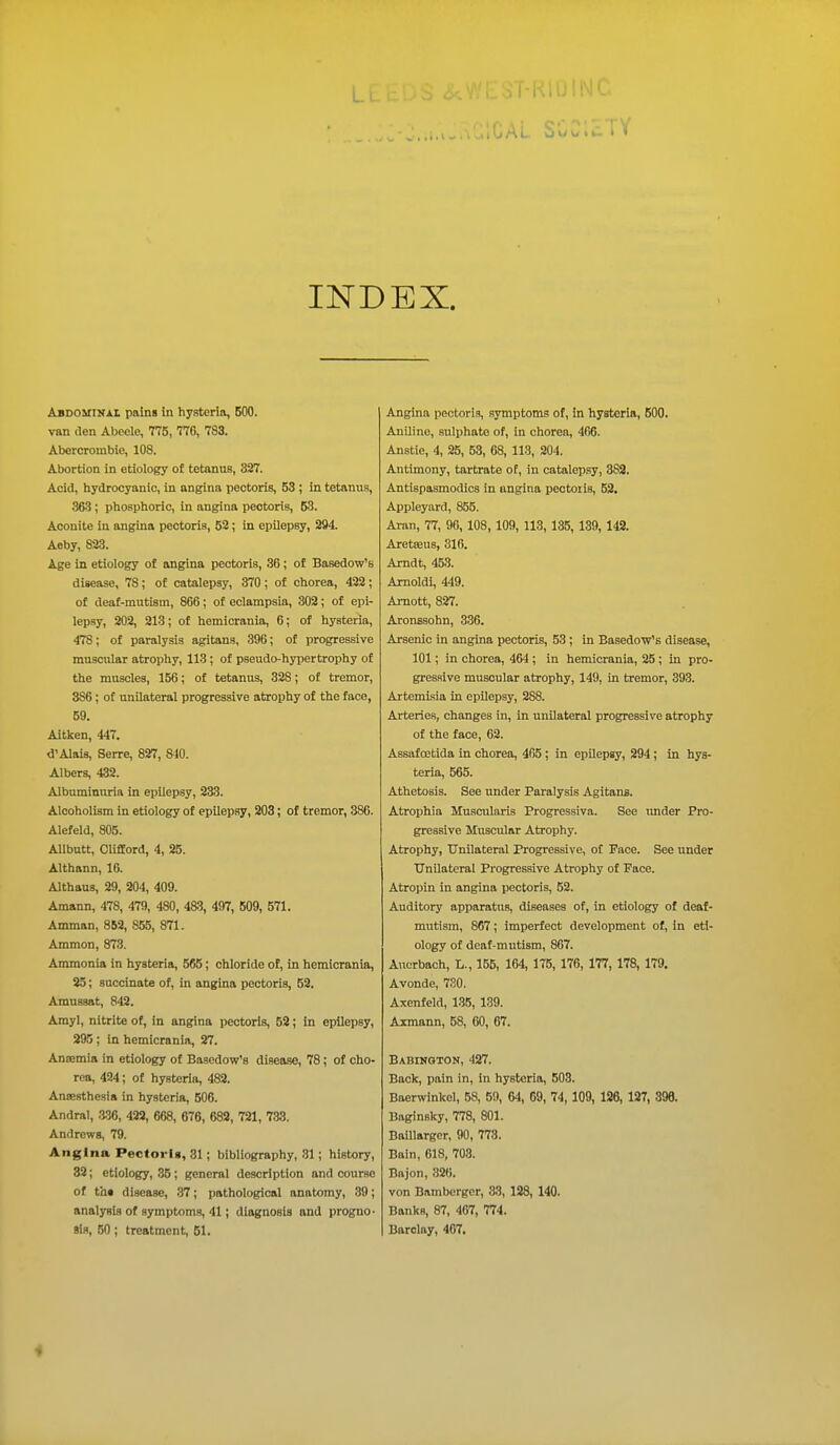 INDEX. Abdominal pains in hysteria, 500. van den Abeele, 775, 776, 783. Abercrombie, 108. Abortion in etiology of tetanus, 337. Acid, hydrocyanic, in angina pectoris, 53 ; in tetanus, 363; phosphoric, in angina pectoris, 53. Aconite in angina pectoris, 52; in epilepsy, 294. Aeby, 823. Age in etiology of angina pectoris, 36; of Basedow's disease, 78; of catalepsy, 370; of chorea, 422; of deaf-mutism, 866; of eclampsia, 302; of epi- lepsy, 202, 213; of hemicrania, 6; of hysteria, 478; of paralysis agitans, 396; of progressive muscular atrophy, 113 ; of pseudo-hypertrophy of the muscles, 156; of tetanus, 328; of tremor, 386; of unilateral progressive atrophy of the face, 59. Aitken, 447. d'Alais, Serre, 827, 840. Albers, 432. Albuminuria in epilepsy, 233. Alcoholism in etiology of epilepsy, 203; of tremor, 386. Alefeld, 805. Allbutt, Clifford, 4, 25. Althann, 16. Althaus, 29, 204, 409. Amann, 478, 479, 480, 483, 497, 509, 571. Amman, 852, 855, 871. Ammon, 873. Ammonia in hysteria, 565; chloride of, in hemicrania, 25; succinate of, in angina pectoris, 52. Amussat, 842. Amyl, nitrite of, in angina pectoris, 52; in epilepsy, 295 ; in hemicrania, 27. Anremia in etiology of Basedow's disease, 78; of cho- rea, 424; of hysteria, 482. Anaesthesia in hysteria, 506. Andral, 336, 422, 668, 676, 682, 721, 733. Andrews, 79. Angina Pectoris, 31; bibliography, 31 ; history, 32; etiology, 35; general description and course of tht disease, 37; pathological anatomy, 39; analysis of symptoms, 41; diagnosis and progno- sis, 50; treatment, 51. Angina pectoris, symptoms of, in hysteria, 500. Aniline, sulphate of, in chorea, 466. Anstie, 4, 25, 53, 68, 118, 204. Antimony, tartrate of, in catalepsy, 382. Antispasmodics in angina pectoris, 52. Appleyard, 855. Aran, 77, 96, 108, 109, 113, 135, 139, 142. Aretseus, 316. Arndt, 453. Arnoldi, 449. Arnott, 827. Aronssohn, 336. Arsenic in angina pectoris, 53; in Basedow's disease, 101; in chorea, 464 ; in hemicrania, 25 ; in pro- gressive muscular atrophy, 149, in tremor, 393. Artemisia in epilepsy, 288. Arteries, changes in, in unilateral progressive atrophy of the face, 62. Assafoetida in chorea, 465; in epilepsy, 294; in hys- teria, 565. Athetosis. See under Paralysis Agitans. Atrophia Muscularis Progressiva. See under Pro- gressive Muscular Atrophy. Atrophy, Unilateral Progressive, of Face. See under Unilateral Progressive Atrophy of Face. Atropin in angina pectoris, 52. Auditory apparatus, diseases of, in etiology of deaf- mutism, 867; imperfect development of, in eti- ology of deaf-mutism, 867. Auerbach, L., 155, 164, 175, 176, 177, 178, 179. Avonde, 730. Axenfeld, 135, 139. Axmann, 58, 60, 67. Babinqton, 427. Back, pain in, in hysteria, 503. Baerwinkol, 58, 59, 64, 69, 74, 109, 126, 127, 398. Baginsky, 778, 801. Baillarger, 90, 778. Bain, 618, 708. Bajon, 32(i. von Bamberger, 33, 128, 140. Banks, 87, 407, 774. Barclay, 407. 4