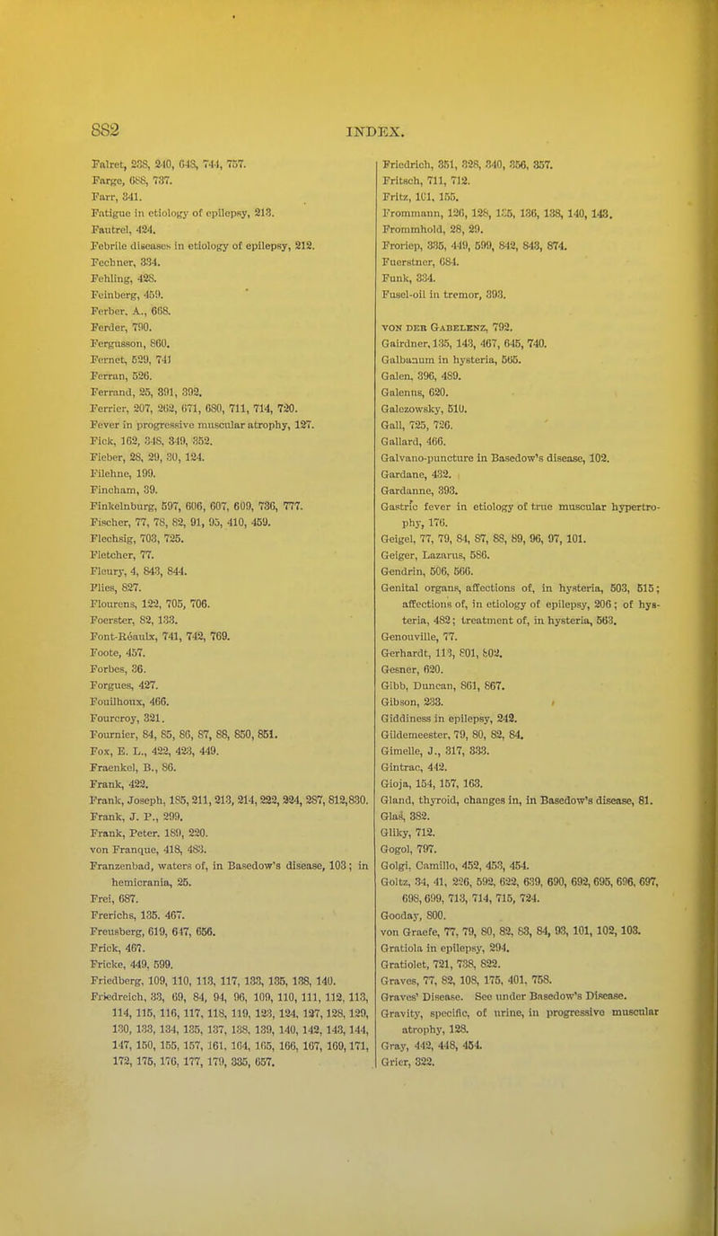 Falret, 23S, 210, 043, 744, 757. Fargc, 0S8, 737. Parr, 841. Fatigue in etiology of epilepsy, 218. Fautrel, 424. Febrile discuses in etiology of epilepsy, 212. Fcchner, 334. Fehling, 42S. Feinberg, 469. Ferber. A., 668. Ferder, 790. Fergusson, S60. Fernet, 529, 741 Ferran, 520. Ferrand, 25, 391, 392. Ferrier, 207, 202, 071, 030, 711, 714, 720. Fever in progressive muscular atrophy, 127. Fick, 102, 348. 349, 352. Fieber, 28, 29, 30, 124. Filehne, 199. Pincham, 39. Finlcelnburg, 597, 606, 607, 609, 736, 777. Fischer, 77, 7S, 82, 91, 95, 410, 459. Flechsig, 703, 725. Fletcher, 77. Fleury, 4, 843, 844. Flies, 827. Flourens, 122, 705, 706. Foerster, 82, 133. Font-Roaulx, 741, 742, 769. Foote, 457. Forbes, 36. Forgues, 427. Fouilhoux, 406. Fourcroy, 321. Fournier, S4, 85, 86, 87, 88, 850, 851. Fox, E. L., 422, 423, 449. Fraenkel, B., 86. Frank, 422. Frank, Joseph, 185, 211, 213, 214, 222, 324, 287, 812,830. Frank, J. P., 299. Frank, Peter. 189, 220. von Franque, 418, 483. Franzenbad, waters of, in Basedow's disease, 103 ; in hemicrania, 25. Frei, 687. Frerichs, 135. 467. Freusberg, 619, 647, 656. Frick, 467. Fricke, 449, 599. Friedberg, 109, 110, 113, 117, 133, 135, 138, 140. Friedreich, 33, 69, 84, 94, 90, 109, 110, 111, 112, 113, 114, 115, 110, 117, 118, 119, 123, 124, 127,128,129, 130, 133, 134, 135, 137, 138, 139, 140, 142, 143,144, 147, 150, 155, 157, 161, 104, 105, 100, 107, 169,171, 172, 175, 176, 177, 179, 335, 657. Friedrich, 351, 328, 340, 356, 357. Fritsch, 711, 712. Fritz, 101, 155. Frommann, 126, 128, 1S6, 136, 138, 140, 143. Frommhold, 28, 29. Froriep, 335, 449, 599, 842, 843, 874. Fucrstner, 084. Funk, 334. Fusel-oil in tremor, 898. VON DEB Gabelenz, 792. Gairdner, 135, 143, 467, 645, 740. Galbanum in hysteria, 505. Galen. 396, 4S9. Galenus, 620. Galczowsky, 510. Gall, 725, 720. Gallard, 466. Galvano-puncture in Basedow's disease, 102. Gardane, 432. Gardanne, 393. Gastric fever in etiology of tnie muscular hypertro- phy, 176. Geigel, 77, 79, S4, 87, 88, 89, 96, 97, 101. Geiger, Lazarus, 580. Gendrin, 506, 566. Genital organs, affections of, in hysteria, 503, 515; affections of, in etiology of epilepsy, 200 ; of hys- teria, 482; treatment of, in hysteria, 563. GenouviUe, 77. Gerhardt, 119, 801, 802. Gesner, 620. Gibb, Duncan, 861, 867. Gibson, 233. Giddiness in epilepsy, 242. Gildemeester, 79, 80, 82, 84. GimeUe, J., 317, 333. Gintrac, 412. Gioja, 154, 157, 163. Gland, thyroid, changes in, in Basedow's disease, 81. Glas, 382. Glilcy, 712. Gogol, 797. Golgi, Camillo, 452, 453, 454. Goltz, 34, 41, 236, 592, 022, 639, 690, 692, 695, 696, 697, 098, 699, 713, 714, 715, 724. Gooday, 800. von Graefe, 77, 79, 80, 82, 83, 84, 93, 101, 102, 103. Gratiola in epilepsy, 294. Gratiolet, 721, 738, 822. Graves, 77, 82, 108, 175, 401, 758. Graves' Disease. Sec tinder Basedow's Disease. Gravity, specific, of urine, in progressivo muscular atrophy, 128. Gray, 442, 448, 454. Gricr, 322.