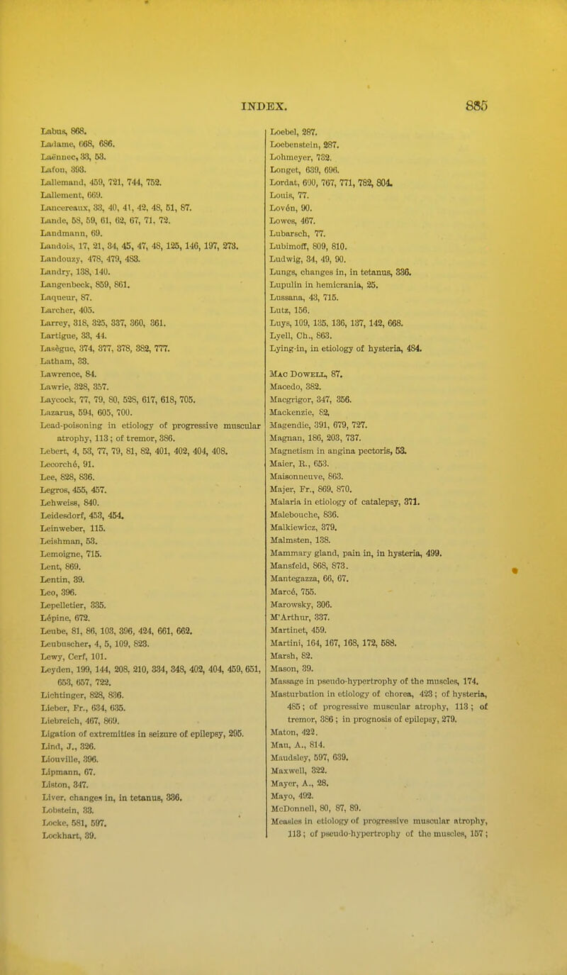 Labus, 868. Ladame, (i08, 686. Laennoc, 88, 53. Lafon, 893. Lallemand, -159, 721, 744, 752. Lai lenient, 669. Lancereaux, 33, 4(1, 41, 42, 48, 51, 87. Lande, 58, 59, 61, 62, 67, 71. 72. Landmann, 69. Landois, 17, 21, 34, 45, 47, 48, 125, 146, 197, 273. Landouzy, 478, 479, 4S3. Landry, 138, 140. Langcnbeck, 859, 861. Laqneur, 87. Lai'cher, 405. Larrey, 318, 325, 337, 360, 361. Lartigue, 33, 44. Lasagne, 374, 377, 378, 382, 777. Latham, 38. Lawrence, 84. Lawrie, 328, 357. Laycock, 77, 79, 80, 52S, 617, 618, 705. Lazarus, 594, 605, 700. Lead-poisoning in etiology of progressive muscular atrophy, 113; of tremor, 386. Lebert, 4, 53, 77, 79, 81, 82, 401, 402, 404, 408. Leeorcho, 91. Lee, 828, 836. Legros, 455, 457. Lehweiss, 840. Leidesdorf, 453, 454. Leinweber, 115. LeiBhman, 53. Lemoignc, 715. Lent, 869. Lentin, 39. Leo, 396. Lepelletier, 335. L6pine, 672. Leube, 81, 86, 103, 396, 424, 661, 662. Lenbuscher, 4, 5, 109, 823. Lewy, Cerf, 101. Leyden, 199, 144, 208, 210, 334, 348, 402, 404, 459, 651, 653, 657, 722. Lichtingcr, 828, 836. Licber, Fr., 634, 635. Liebrcich, 467, 869. Ligation of extremities in seizure of epilepBy, 295. Lind, J., 326. Liouvlllo, 396. Lipmann, 67. Linton, 347. Liver, change* in, in tetanus, 336. Lobstein, 33. Locke. 581, 597. Lockhart, 39. Loebel, 287. Loebenstoin, 287. Lohmcyer, 732. Longct, 689, 696. Lordat, 600, 767, 771, 782, 804. Louis, 77. Lovon, 90. Lowes, 467. Lubarsch, 77. Lubimoff, 809, 810. Ludwig, 34, 49, 90. Lungs, changes in, in tetanus, 336. Lupulin in hemicrania, 25. Lussana, 43, 715. Lutz, 156. Luys, 109, 135, 136, 137, 142, 668. Lyell, Ch., 863. Lying-in, in etiology of hysteria, 4S4. Mao Do well, 87. Macedo, 382. Macgrigor, 347, 356. Mackenzie, 82, Magendie, 391, 679, 727. Magnan, 186, 203, 737. Magnetism in angina pectoris, 53. Maier, E., 653. Maisonneuve, 863. Majer, Fr., 869. 870. Malaria in etiology of catalepsy, 371. Malebouche, 836. Malkiewicz, 379. Malmsten, 138. Mammary gland, pain in, in hysteria, 499. Mansfcld, 868, S73. Mantegazza, 66, 67. Marce, 755. Marowsky, 306. MArthur, 337. Martinet, 459. Martini, 164, 167, 168, 172, 688. Marsh, 82. Mason, 39. Massage in pseudo-hypertrophy of the muscles, 174. Masturbation in etiology of chorea, 423 ; of hysteria, 485; of progressive muscular atrophy, 113 ; of tremor, 386 ; in prognosis of epilepsy, 279. Maton, 422. Matt, A., 814. Maudsley, 597, 639. Maxwell, 822. Mayer, A., 28. Mayo, 492. McDonnell, 80, 87, 89. Measles in etiology of progressive muscular ntrophy, 118; of pseudo-hypertrophy of the muscles, 157;
