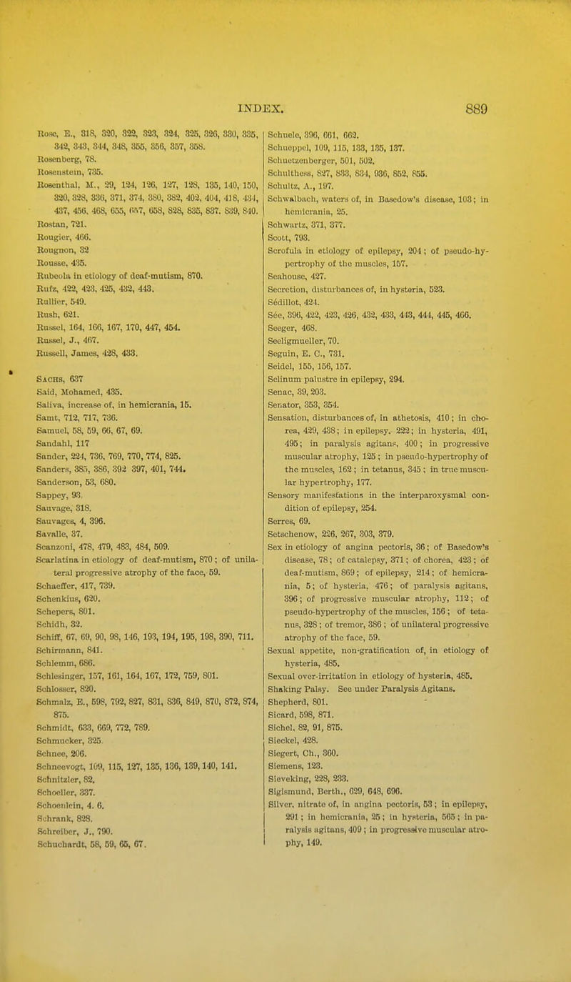 Hose, E., 818, 320, 822, 323, 321, 325, 320, 330, 335, 3-12, 3-13, 344, 348, 355, 356, 357, 858. Rosenberg, 78. Rosenstcm, 735. Rosenthal, M., 29, 124, 120, 127, 128, 185, 140, 150, 320, 328, 836, 871, 874, 380, 3S2, 402, 404, 418, 434, 487, 456, 468, 655, <W7, 058, 828, 835, 837. 889, 8-10. Rostan, 721. Rougior, 466. Rougnon, 82 Roussc, 435. Rubeola in etiology of deaf-mutism, 870. Rufz, 422, 423, 425, 432, 448. Rullier, 549. Hush, 021. Russel, 164, 166, 167, 170, 447, 454. Russel, J., 467. Russell, James, 42S, 433. Sachs, 637 Said, Mohamed. 435. Saliva, increase of, in hemicrania, 15. Samt, 712, 717, 736. Samuel, 58, 59, 66, 67, 69. Sandahl, 117 Sander, 224, 736, 769, 770, 774, 825. Sanders, 385, 386, 392 397, 401, 744. Sanderson, 53, 080. Sappey, 93, Sauvage, 318. Sauvages, 4, 396. Savalle, 37. Scanzoni, 478, 479, 483, 484, 509. Scarlatina in etiology of deaf-mutism, 870 ; of unila- teral progressive atrophy of the face, 59. Schaeffer, 417, 739. SchenkiiiF, 620. Schepers, 801. Schidh, 32. Schiff, 67, 69, 90, 98, 146, 193, 194, 195, 198, 390, 711. Schirmann, 841. Schlemm, 686. Schlesinger, 157, 161, 164, 167, 172, 759, 801. Suhlosscr, 820. Schmalz, E., 598, 792, 827, 831, S36, 849, 870, 872, 874, 875. Schmidt, 633, 669, 772, 789. Schmucker, 325. Schnce, 200. Schncevogt, 109, 115, 127, 135, 130, 139,140, 141. Schnitzler, 82. Schocllcr, 337. Schoenlein, 4. 6. Sohrank, 828. Schrciber, J., 790. Schuchardt, 58, 59, 65, 67. Sehuele, 896, 061, 662. Schueppel, 109, 115, 133, 135, 187. Sohuetzenberger, 501, 502. Schulthcss, 827, 833, 834, 930, 852, 855. Schultz, A., 197. Schwalbach, waters of, In Basedow's disease, 103; in hemicrania, 25. Schwartz, 871, 377. Scott, 798. Scrofula in etiology of epilepsy, 204 ; of pseudo-hy- pertrophy of the muscles, 157. Seahouse, 427. Secretion, disturbances of, in hystoria, 523. S6di)lot, 424. S6e, 390, 422, 423, 426, 432, 433, 443, 444, 445, 466. Seeger, 468. Seeligmueller, 70. Seguin, E. C, 731. Seidel, 155, 156,157. Selinum palustre in epilepsy, 294. Senac, 39, 203. Senator, 353, 354. Sensation, disturbances of, in athetosis, 410; in cho- rea, 429, 43S; in epilepsy, 222; in hysteria, 491, 495; in paralysis agitans, 400 ; in progressive muscular atrophy, 125 ; in pseudo-hypertrophy of the muscles, 162 ; in tetanus, 345 ; in true muscu- lar hypertrophy, 177. Sensory manifestations in the interparoxysmal con- dition of epilepsy, 254. Serres, 69. Setschenow, 226, 207, 303, 379. Sex in etiology of angina pectoris, 36; of Basedow's disease, 78; of catalepsy, 371; of chorea, 423; of deaf-mutism, 869; of epilepsy, 214; of hemicra- nia, 5; of hysteria, 476; of paralysis agitans, 396; of progressive muscular atrophy, 112; of pseudo-hypertrophy of the muscles, 156 ; of teta- nus, 328 ; of tremor, 386 ; of unilateral progressive atrophy of the face, 59. Sexual appetite, non-gratification of, in etiology of hysteria, 485. Sexual over-irritation in etiology of hysteria, 485. Shaking Palsy. See under Paralysis Agitans. Shepherd, 801. Sicard, 598, 871. Sichel, 82, 91, 875. Sieckel, 428. Sicgert, Ch., 360. Siemens, 123. Siovcking, 228, 233. Sigismund, Berth., 629, 648, 690. Silver, nitrate of, in angina pectoris, 53 ; in epilepsy, 291 ; in homicranin, 25; in hysteria, .ri(i.i; in pa- ralysis agitans, 409 ; in progressive muscular atro- phy, 149.