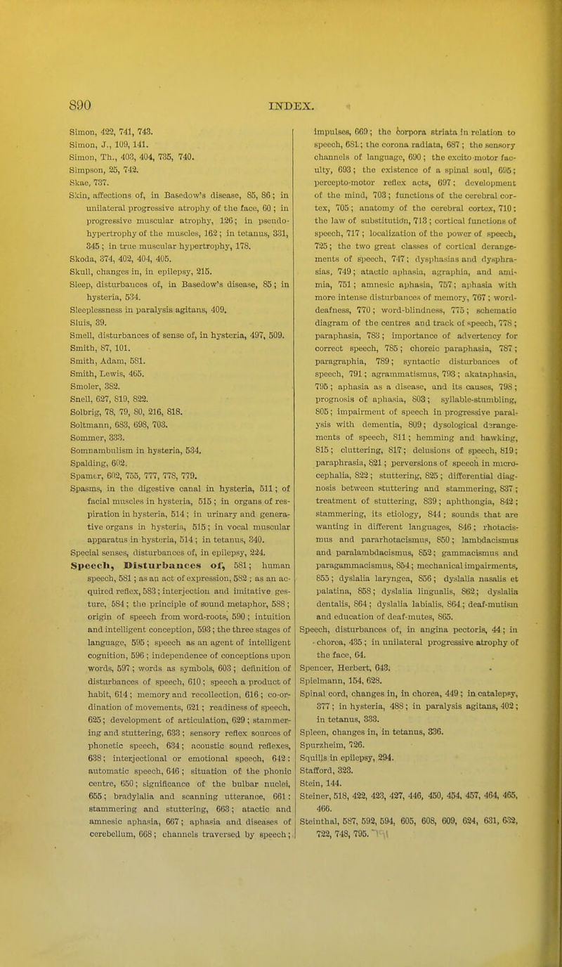 Simon, 422, 741, 743. Simon, J., 10!), 111. Simon, Th., 403, 404, 735, 740. Simpson, 25, 743. Skae, 737. Skiu, affections of, in Basedow's disease, S5, 86; in unilateral progressive atrophy of the face, GO ; in progressive muscular atrophy, 120; in pseudo- hypertrophy of the muscles, 162; in tetanus, 331, 345; in true muscular hypertrophy, 178. Skoda, 374, 402, 404, 405. Skull, changes in, in epilepsy, 215. Sleep, disturbances of, in Basedow's disease, 85; in hysteria, 534. Sleeplessness in paralysis agitans, 409. Sluis, 39. Smell, disturbances of sense of, in hysteria, 497, 509. Smith, 87, 101. Smith, Adam, 5S1. Smith, Lewis, 465. Smoler, 3S2. Snell, G27, 819, 822. Solbrig, 78, 79, 80, 216, 818. Soltmann, 083, 098, 703. Sominer, 333. Somnambulism in hysteria, 534. Spalding, 602. Spamtr, 602, 755, 777, 778, 779. Spasms, in the digestive canal in hysteria, 511; of facial muscles in hysteria, 515 ; in organs of res- piration in hysteria, 514 ; in urinary and genera- tive organs in hysteria, 515; in vocal muscular apparatus in hysteria, 514; in tetanus, 340. Special senses, disturbances of, in epilepsy, 224. Speecli, Disturbances of, 581; human speech, 581; as an act of expression, 582 ; as an ac- quired reflex, 5S3; interjection and imitative ges- ture, 5S4; the principle of sound metaphor, 58S ; origin of speech from word-roots, 590 ; intuition and intelligent conception, 593; the three stages of language, 595 ; speech as an agent of intelligent cognition, 596 ; independence of conceptions upon words, 597 ; words as symbols, 603; definition of disturbances of speech, 610 ; speech a product of habit, 614; memory and recollection, 616; co-or- dination of movements, 621; readiness of speech, 625; development of articnlation, 629; stammer- ing and stuttering, 633 ; sensory reflex sources of phonetic speech, 634; acoustic sound reflexes, 638; interjectional or emotional speech, 642 : automatic speech, 646; situation of the phonic centre, 650; significance of the bulbar nuclei, 655; bradylalia and scanning utterance, 061 : stammering and stuttering, 663; atactic and amnesic aphasia, 667; aphasia and diseases of cerebellum, 668 ; channels traversed by speech; Impulses, 069; the corpora striata in relation to speech, 6S1; the corona radiata, 687 ; the sensory channels of language, 690 ; the excito motor fac- ulty, 693; the existence of a Bpinal soul, 095; percepto-motor reflex acts, 697; development of the mind, 703 ; functions of the cerebral cor- tex, 705; anatomy of the cerebral cortex, 710; the law of substitution, 713; cortical functions of speech, 717 ; localization of the power of speech, 725; the two great classes of cortical derange- ments of speech, 747; dysphasias and dyspha- sias, 749; atactic aphasia, agraphia, and ami- mia, 751 ; amnesic aphasia, 757; aphasia with more intense disturbances of memory, 707 ; word- deafness, 770 ; word-blindness, 775; schematic diagram of the centres and track of speech, 778 ; paraphasia, 7S3; importance of advertency for correct speech, 7S5; choreic paraphasia, 787; paragraphia, 789; syntactic disturbances of speech, 791; agrammatisms, 793 ; akataphasia, 795; aphasia as a disease, and its causes, 798; prognosis of aphasia, 803; syllable-stumbling, 805; impairment of speech in progressive paral- ysis with dementia, 809; dysological d3range- ments of speech, 811; hemming and hawking, 815; cluttering, 817; delusions of speech, 819; paraphrasia, 821; perversions of speech in micro- cephalia, 822 ; stuttering, 825 ; differential diag- nosis between stuttering and stammering, 837 ; treatment of stuttering, 839; aphthongia, 842; stammering, its etiology, 844 ; sounds that are wanting in different languages, S46; rhotacis- mus and pararhotacisinus, 850; lambdacismus and paralambdacismus, 852; gammacismus and paragammacismus, 854; mechanical impairments, 855; dyslalia laryngea, S56; dyslalia nasalis et palatina, 85S; dyslalia liugualis, 862; dyslalia dentalis, 864 ; dyslalia labialis, 864; deaf-mutisin and education of deaf-mutes, S65. Speech, disturbances of, in angina pectoris, 44; in • chorea, 435 ; in unilateral progressive atrophy of the face, 64. Spencer, Herbert, 643. Spielmann, 154, 628. Spinal cord, changes in, in chorea, 449; in catalepsy, 377 ; in hysteria, 48S; in paralysis agitans, 402; in tetanus, 333. Spleen, changes in, in tetanus, 336. Spurzheim, 726. Squills in epilepsy, 294. Stafford, 323. Stein, 144. Steiner, 518, 422, 423, 427, 446, 450, 454, 457, 464, 465, 466. Steinthal, 587, 592, 594, 605, 608, 609, 624, 631, 6-32, 722, 748, 705.