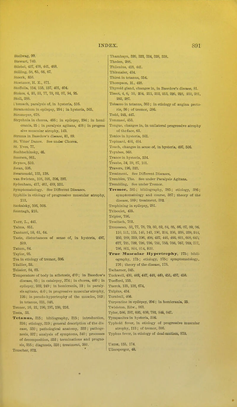 Stellwag, no. Stewart, 7-10. Stlebel, 437, 438, 441, 468. Stilling, 68, B8, 06, 67. Stoerk, 858. Stoctzncr, H. E., 871. Stoffella. 154, 155, 167, 401, 404. Stokes, 4, 23, 33, 77, 78, 82, 87, 94, 05. Stoll, 288. ftomaah, paralysis of, In hysteria, 516. Stramonium in epilepsy, 204; in hysteria, 565. Stromeyer, 678. Strychnia in chorea, 466; in epilepsy, 20-1; in hemi crania, 25 ; in paralysis agitaus, 408; in progres sive muscular atrophy, 140. Struma in Basedow's disease, 81, 80. St. Vitus' Dance. See under Chorea. St. Yves, 77. Suchtschinsky, 46. Suersen, S61. Svynos, 510. Swan, 336. Swarzenski, 135, 138. van Swieten, 108, 301, 396, 397. Sydenham, 417, 461, 480, 551. Symptomatology. See Different Diseases. Syphilis in etiology of progressive muscular atrophy, 113. Szokalsky, 506, 508. Szontagh, 210. Tait, L., 411. Talma, 851. Tanturri, 58, 61, 64. Taste, disturbances of sense of, in hysteria, 49T, 500. Tatum, 84. Taylor, 05. Tea in etiology of tremor, 386. Toallier, 32. Teissier, 84, 85. Temperature of body in athetosis, 410 ; in Basedow's diseaso, 85; in catalepsy, 374 ; in chorea, 440 ; in epilepsy, 232, 249 ; in hemicrnnia, 12 ; in paraly- sis agiuins, 4t/0 ; in progressive muscular atrophy, 126; in pseudo-hypertrophy of the muscles, 102; in tetanus, 331, 348. Tenner, 16, 21, 196, 197,198, 210. Testa, 33. Tetanus, 315; bibliography, 315; introduction, 316; etiology, 310; general description of tho dis case, 330; pathological anatomy, 333; pathoge- nesis, 337; analysis of symptoms, 340; processes of decomposition, 352 ; terminations and progno- sis, 355; diagnosis, 358; treatment, 300. Teuscher, 872. Thamhayn, 320, 322, 324, 328, 338. Thedon, 288. Thilenius, 418, 441. Thirmaler, 434. Thirst in tetanus, 354. Thompson, U., 428. Thyroid gland, changes in, in Basedow's disease, 81. TIssot, 4, 0, 10, 204, 211, 212, 213, 226, 223, 230, 281, 283, 287. Tobacco in tetanus, 303 ; in etiology of angina pecto- ris, 36 ; of tremor, 380. Todd, 245, 447. Tommasi, 453. Tongue, changes in, in unilateral progressive atrophy of tho face, 63. Tonics in hysteria, 501. Topinard, 400, 40-1. Touch, changes in sense of, in hysteria, 497, 506. Toynbee, 808. Trance in hysteria, 534. Traube, 34, 39, 87, 101. Travers. 19G, 323. Treatment. See Different Diseases. Trembles, The. See under Paralysis Agitans. Trembling. See under Tremor. Tremor, 385; bibliography, 385; etiology, 3S6; symptomatology and course, 387; theory of the disease, 389; treatment, 392. Trephining in epilepsy, 281. Triboulet, 435. Tripier, 736. Trocltsch, 702. Trousseau, 33, 77, 78, 79, 80, 82, 84, 85, 86, 87, 89, 90, 110, 111, 135, 140, 143, 190, 234, 230, 238, 2311, 211, 250, 2S9, 359, 390, 408, 427, 440, 4G0, 001, 00S, 045) 677, 721, 722, 726, 736, 751, 753, 766, 707, 709, 777, 780, S01, 804, 814, 820. True Muscular Hypertrophy, 175; bibli- ography, 175 ; etiology, 175; symptomatology, 170; theory of the disease, 178. Tscharner, 345. Tuckwell, 430, 442, 447, 4-18, 449, 451, 457, 458. Tuefferd, 155. Tuerck, 135, 138, 074. Tulpius, 434. Turnbull, 4C6. Turpentine in opilepsy, 204 ; in hemicrania, 25. Twisleton, Edw., 803. Tylor, 580, 507, 005, 630, 792, S46, 847. Tympanites in hysteria, 516. Typhoid fever, In etiology of progressive muscular atrophy, 113 ; of tremor, 386. Typhus fever, in etiology of deaf-mutism, 870. Uhde, 155, 174. Ullcrsperger, 48.