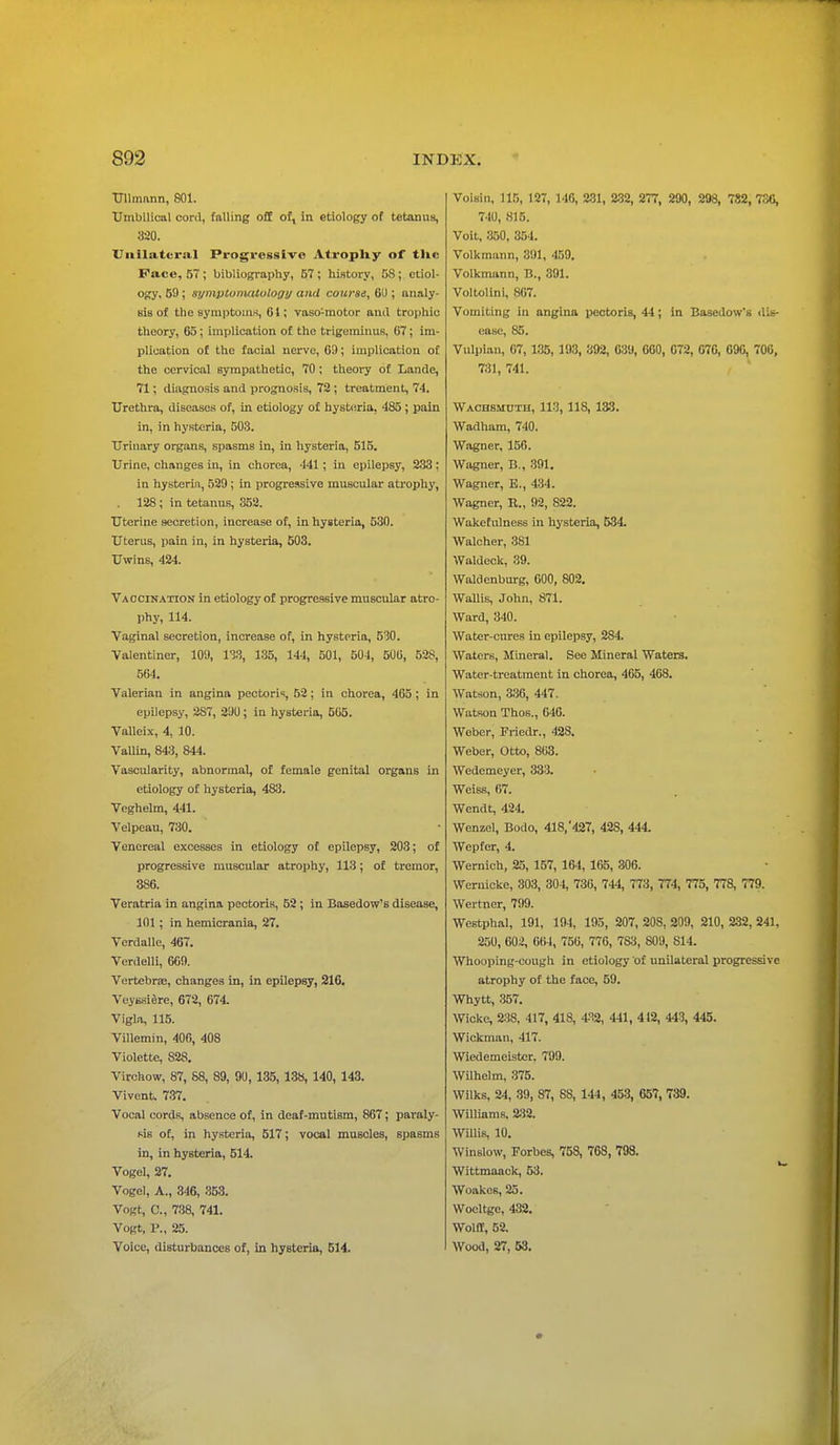 Ullmann, 801. Umbilical cord, falling off of, in etiology of tetanus, 320. Unilateral Progressive Atrophy of the Pace, 57 ; bibliography, 57 ; history, 58; etiol- ogy, 59; symptomatology ami course, 61); analy- sis of the symptoms, 61; vaso-motor and trophic theory, 65; implication of the trigeminus, 67; im- plication of the facial nerve, 61); implication of the cervical sympathetic, 70; theory of Lande, 71; diagnosis and prognosis, 72 ; treatment, 74. Urethra, diseases of, in etiology of hysteria, 485 ; pain in, in hysteria, 503. Urinary organs, spasms in, in hysteria, 515. Urine, changes in, in chorea, 441 ; in epilepsy, 233 ; in hysteria, 529; in progressive muscular atrophy, . 128; in tetanus, 352. Uterine secretion, increase of, in hysteria, 530. Uterus, pain in, in hysteria, 503. Uwins, 424. Vaccination in etiology of progressive muscular atro- phy, 114. Vaginal secretion, increase of, in hysteria, 530. Valentiner, 109, 133, 135, 144, 501, 504, 500, 528, 564. Valerian in angina pectoris, 52; in chorea, 465 ; in epilepsy, 287, 290; in hysteria, 505. Valleix, 4, 10. Vallin, 843, 844. Vascularity, abnormal, of female genital organs in etiology of hysteria, 4813. Veghelm, 441. Velpeau, 730. Venereal excesses in etiology of epilepsy, 203; of progressive muscular atrophy, 113; of tremor, 386. Veratria in angina pectoris, 52 ; in Basedow's disease, 101; in hemicrania, 27. Verdalle, 467. Verdelli, 669. Vertebrae, changes in, in epilepsy, 216. Veyssiere, 672, 674. Vigla, 115. Villemin, 406, 408 Violette, 828. Virchow, 87, 88, 89, 90, 135, 138, 140, 143. Vivent. 737. Vocal cords, absence of, in deaf-mutism, 867; paraly- sis of, in hysteria, 517; vocal muscles, spasms in, in hysteria, 514. Vogel, 27. Vogel, A., 346, 353. Vogt, C, 738, 741. Vogt, P., 25. Voice, disturbances of, in hysteria, 514. Voisin, 115, 127, 146, 231, 232, 277, 290, 298, 782, 730, 740, 815. Voit, 350, 354. Volkmann, 391, 159. Volkmann, B., 391. Voltolini, 807. Vomiting in angina pectoris, 44; in Basedow's dis- ease, 85. Vulpian, 67, 135, 193, 392, 639, 060, G72, 67G, 69G, 706, 731, 741. Wachsmuth, 113, 118, 133. Wadham, 740. Wagner, 156. Wagner, B., 391. Wagner, E., 434. Wagner, It., 92, 822. Wakefulness in hysteria, 534. Walcher, 381 Waldeck, 39. Waldenburg, 600, 802. Wallis, John, 871. Ward, 340. Water-cures in epilepsy, 284 Waters, Mineral. See Mineral Waters. Water-treatment in chorea, 465, 468. Watson, 336, 447. Watson Thos., 646. Weber, Friedr., 42S. Weber, Otto, 863. Wedemeyer, 333. Weiss, 67. Wendt, 424. Wenzel, Bodo, 418/427, 428, 444. Wepfer, 4. Wernich, 25, 157, 164, 165, 306. Wernicke, 303, 304, 736, 744, 773, 774, 775, 778, 779. Wertner, 799. Westphal, 191, 194, 195, 207, 208, 209, 210, 232, 241, 250, 602, 664, 756, 776, 7S3, S09, S14. Whooping-cough in etiology of unilateral progressive atrophy of the face, 59. Whytt, 357. Wickc, 238, 417, 418, 432, 441, 412, 443, 445. Wickman, 417. Wiedemeister. 799. Wilhelm, 375. Wilks, 24, 39, 87, 88, 144, 453, 657, 739. Williams. 232. Willis, 10. Winslow, Forbes, 758, 768, 798. Wittmaack, 53. Woakes, 25. Woeltgc, 432. Wolff, 52. Wood, 27, 53.