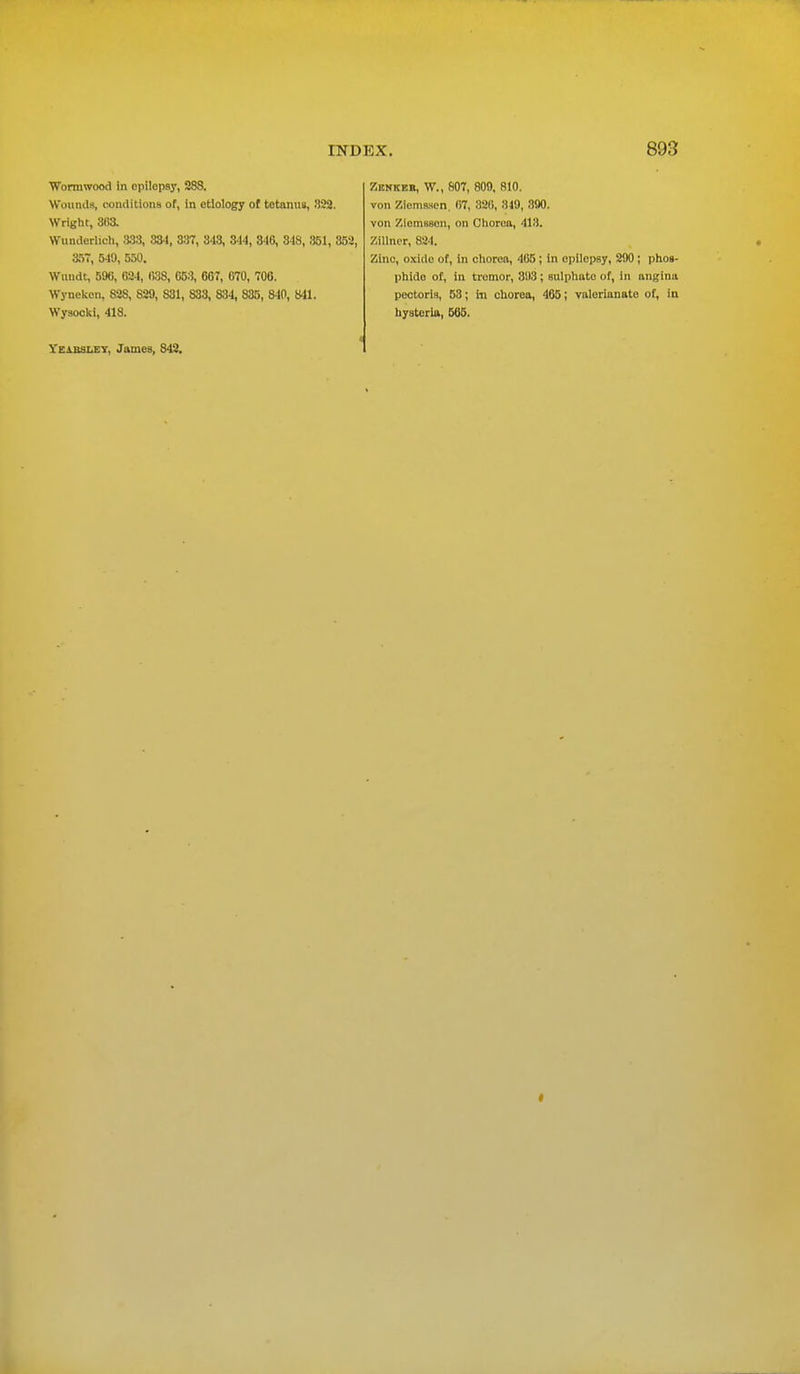 Wormwood in epilepsy, 28S. Wounds, conditions of, in etiology of tetanus, 832. Wright, 303. Wunderlich, 333, 334, 337, 313, 844, 316, 348, 351, 352, 357, 540, 550. Wundt, 590, 024, 038, 053, 607, 070, 700. Wyneken, 82S, 829, S31, 833, 834, 835, 8-10, 841. Wysocki, 418. Zisnkkb, W., 807, 809, 810. von Ziemasen. 07, 320, 349, 890. von Ziemsson, on Chorea, 413. Zillner, 824. Zinc, oxide of, in chorea, 405 ; in epilepsy, 290 ; phos- phide of, in tremor, 393 ; sulphato of, in angina pectoris, 58; in chorea, 465; valerianate of, in hysteria, 565. 1'eabsley, James, 842.
