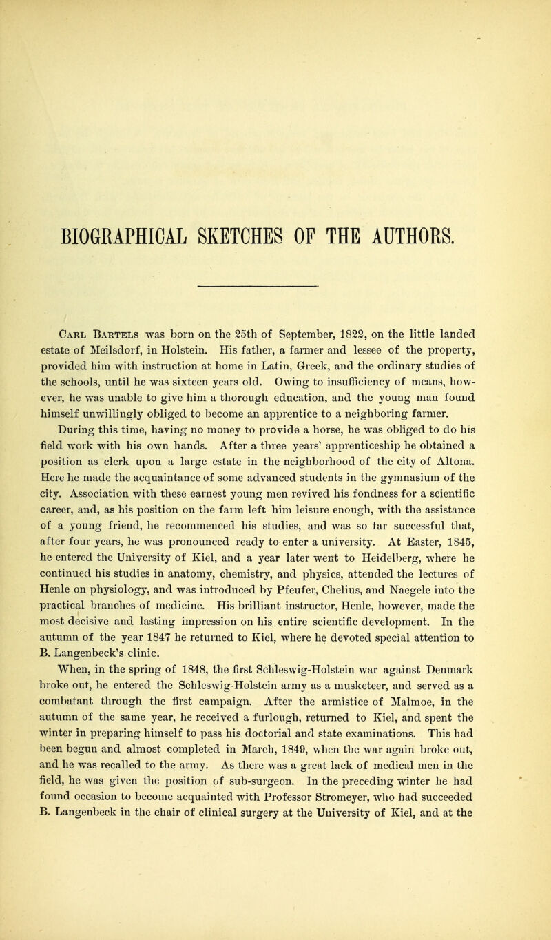 BIOGRAPHICAL SKETCHES OF THE AUTHORS. Carl Bartels was born on the 25th of September, 1823, on the little landed estate of Meilsdorf, in Holstein. His father, a farmer and lessee of the property, provided him with instruction at home in Latin, Greek, and the ordinary studies of the schools, until he was sixteen years old. Owing to insufficiency of means, how- ever, he was unable to give him a thorough education, and the young man found himself unwillingly obliged to become an apprentice to a neighboring farmer. During this time, having no money to provide a horse, he was obliged to clo his field work with his own hands. After a three years' apprenticeship he obtained a position as clerk upon a large estate in the neighborhood of the city of Altona. Here he made the acquaintance of some advanced students in the gymnasium of the city. Association with these earnest young men revived his fondness for a scientific career, and, as his position on the farm left him leisure enough, with the assistance of a young friend, he recommenced his studies, and was so tar successful that, after four years, he was pronounced ready to enter a university. At Easter, 1845, he entered the University of Kiel, and a year later went to Heidelberg, where he continued his studies in anatomy, chemistry, and physics, attended the lectures of Henle on physiology, and was introduced by Pfeufer, Chelius, and Naegele into the practical branches of medicine. His brilliant instructor, Henle, however, made the most decisive and lasting impression on his entire scientific development. In the autumn of the year 1847 he returned to Kiel, where he devoted special attention to B. Langenbeck's clinic. When, in the spring of 1848, the first Schleswig-Holstein war against Denmark broke out, he entered the Schleswig-Holstein army as a musketeer, and served as a combatant through the first campaign. After the armistice of Malmoe, in the autumn of the same year, he received a furlough, returned to Kiel, and spent the winter in preparing himself to pass his doctorial and state examinations. This had been begun and almost completed in March, 1849, when the war again broke out, and he was recalled to the army. As there was a great lack of medical men in the field, he was given the position of sub-surgeon. In the preceding winter he had found occasion to become acquainted with Professor Stromeyer, who had succeeded B, Langenbeck in the chair of clinical surgery at the University of Kiel, and at the