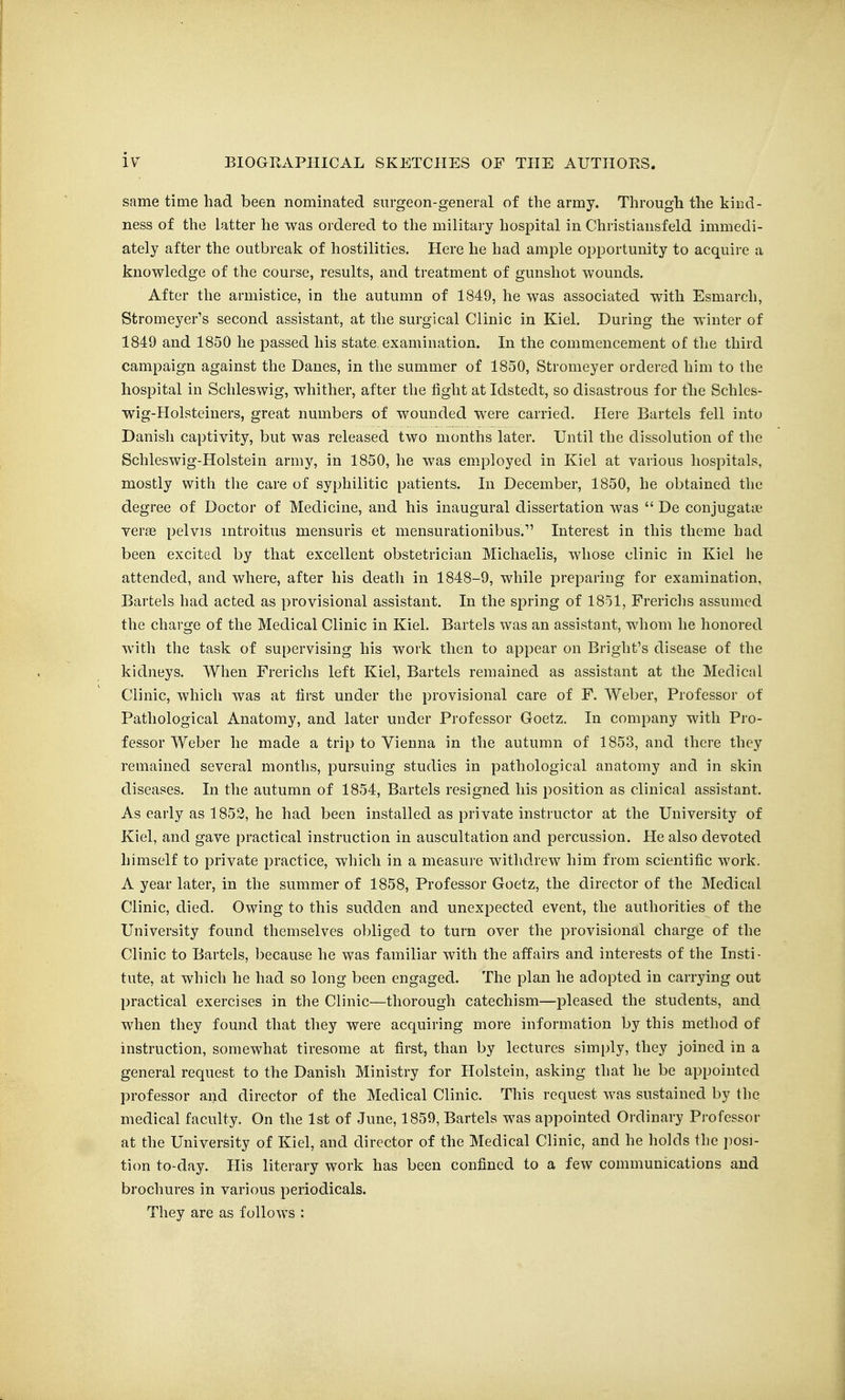 I iv BIOGRAPHICAL SKETCHES OF THE AUTHORS. same time had been nominated surgeon-general of the army. Through the kind- ness of the latter he was ordered to the military hospital in Christiansfeld immedi- ately after the outbreak of hostilities. Here he had ample opportunity to acquire a knowledge of the course, results, and treatment of gunshot wounds. After the armistice, in the autumn of 1849, he was associated with Esmarch, Stromeyer's second assistant, at the surgical Clinic in Kiel. During the winter of 1849 and 1850 he passed his state examination. In the commencement of the third campaign against the Danes, in the summer of 1850, Stromeyer ordered him to the hospital in Schleswig, whither, after the fight at Idstedt, so disastrous for the Schles- wig-Holsteiuers, great numbers of wounded were carried. Here Bartels fell into Danish captivity, but was released two months later. Until the dissolution of the Schleswig-Holstein army, in 1850, he was employed in Kiel at various hospitals, mostly with the care of syphilitic patients. In December, 1850, he obtained the degree of Doctor of Medicine, and his inaugural dissertation was  De conjugatte verjfi pelvis mtroitus mensuris et mensurationibus. Interest in this theme had been excited by that excellent obstetrician Michaelis, whose clinic in Kiel he attended, and where, after his death in 1848-9, while preparing for examination, Bartels had acted as provisional assistant. In the spring of IS-jI, Frerichs assumed the charge of the Medical Clinic in Kiel. Bartels was an assistant, whom he honored with the task of supervising his work then to appear on Bright's disease of the kidneys. When Frerichs left Kiel, Bartels remained as assistant at the Medical Clinic, which was at first under the provisional care of F. Weber, Professor of Pathological Anatomy, and later under Professor Goetz. In company with Pro- fessor Weber he made a trip to Vienna in the autumn of 1853, and there they remained several months, pursuing studies in pathological anatomy and in skin diseases. In the autumn of 1854, Bartels resigned his position as clinical assistant. As early as 1852, he had been installed as private instructor at the University of Kiel, and gave practical instruction in auscultation and percussion. He also devoted himself to private practice, which in a measuie withdrew him from scientific work. A year later, in the summer of 1858, Professor Goetz, the director of the Medical Clinic, died. Owing to this sudden and unexpected event, the authorities of the University found themselves obliged to turn over the provisional charge of the Clinic to Bartels, because he was familiar with the affairs and interests of the Insti- tute, at which he had so long been engaged. The plan he adopted in carrying out practical exercises in the Clinic—thorough catechism—pleased the students, and when they found that they were acquiring more information by this method of instruction, somewhat tiresome at first, than by lectures simply, they joined in a general request to the Danish Ministry for Holstein, asking that he be appointed professor and director of the Medical Clinic. This request was sustained by the medical faculty. On the 1st of June, 1859, Bartels was appointed Ordinary Pi-ofessor at the University of Kiel, and director of the Medical Clinic, and he holds the jiosi- tion to-day. His literary work has been confined to a few communications and brochures in various periodicals. They are as follows :