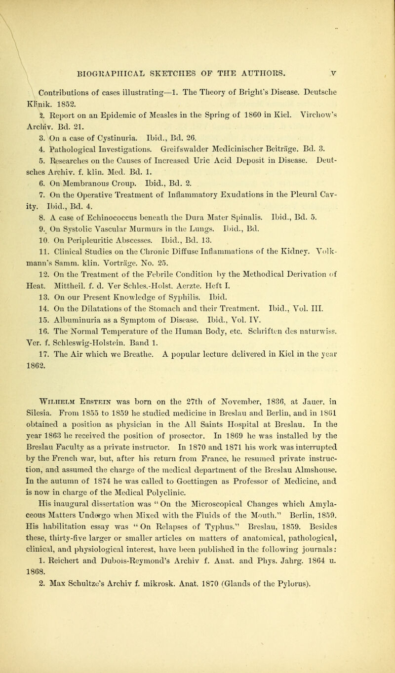 Contributions of cases illustrating—1. The Theory of Bright's Disease. Deutsche Klinik. 1852. 2. Report on an Epidemic of Measles in the Spring of 1860 in Kiel. Viiclio^v's Archiv. Bd. 21. 3. On a case of Cystinuria. Ibid., Bd. 26. 4. Pathological Investigations. Greifswalder Medicinischer Beitriige. Bd. 3. 5. Researches on the Causes of Increased Uric Acid Deposit in Disease. Deut- sches Archiv. f. klin. Med. Bd. 1. 6. On Membranous Croup. Ibid., Bd. 2. 7. On the Operative Treatment of Inflammatory Exudations in the Pleural Cav- ity. Ibid., Bd. 4. 8. A case of Echinococcus beneath the Dura Mater Spinalis. Ibid., Bd. 5. 9. On Systolic Vascular Murmurs in the Lungs. Ibid., Bd. 10. On Peripleuritic Abscesses. Ibid., Bd. 13. 11. Clinical Studies on the Chronic Diffuse Inflammations of the Kidney. Yolk- mann's Samm. klin. Vortriige. No. 25. 12. On the Treatment of the Febrile Condition by the Methodical Derivation of Heat. Mittheil. f. d. Ver Schles.-Holst. Aerzte. Heft I. 13. On our Present Knowledge of Syphilis. Ibid. 14. On the Dilatations of the Stomach and their Treatment. Ibid., Vol. III. 15. Albuminuria as a Symptom of Disease. Ibid., Vol. IV. 16. The Normal Temperature of the Human Body, etc. Schriftcn des naturwiss. Ver. f. Schleswig-Holstein. Band 1. 17. The Air which we Breathe. A popular lecture delivered in Kiel in the year 1862. WiLHELM Ebstein was born on the 27tli of November, 1836, at Jauer, in Silesia. From 1855 to 1859 he studied medicine in Breslau and Berlin, and in 1861 obtained a position as physician in the All Saints Hospital at Breslau. In the year 1863 he received the position of prosector. In 1869 he was installed by the Breslau Faculty as a private instructor. In 1870 and 1871 his work was interrupted by the French war, but, after his return from France, he resumed private instruc- tion, and assumed the charge of the medical department of the Breslau Almshouse. In the autumn of 1874 he was called to Goettiugen as Professor of Medicine, and is now in charge of the Medical Polyclinic. His inaugural dissertation was  On the Microscopical Changes w^hich Amyla- ceous Matters Undorgo when Mixed with the Fluids of the Mouth.'' Berlin, 1859. His habilitation essay was  On Relapses of Typhus. Breslau, 1859. Besides these, thirty-five larger or smaller articles on matters of anatomical, pathological, clinical, and physiological interest, have been published in the following journals: 1. Reichert and Dubois-Reymond's Archiv f. Anat. and Phys. Jahrg. 1864 u. 1868. 2. Max Schultzc's Archiv f. mikrosk. Anat. 1870 (Glands of the Pylorus).