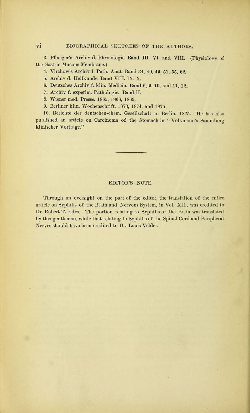 3. Pflueger's Archiv d. Physiologie. Band III. VI. and VIII. (Physiology of the Gastric Mucous Membrane.) 4. Virchow's Archiv 1 Path. Anat. Baud 34, 40, 49, 51, 55, 62. 5. Archiv d. Heilkunde. Band VIII. IX. X. 6. Deutsches Archiv f. klin. Medicin. Band 6, 9, 10, and 11, 13. 7. Archiv f. experim. Pathologic. Band II. 8. Wiener med. Presse. 1865, 1866, 1869. 9. Berliner klin. Wochenschrift. 1873, 1874, and 1875. 10. Berichte der deutschen-chem. Gesellschaft in Berlin. 1875. He has also published an article on Carcinoma of the Stomach in  Volkmann's Sammlung klinischer Vortrage. EDITOR'S NOTE. Through an oversight on the part of the editor, the translation of the entire article on Syphilis of the Brain and Nervous System, in Vol. XII., was credited to Dr. Robert T. Edes. The portion relating to Syphilis of the Brain was translated by this gentleman, while that relating to Syphilis of the Spinal Cord and Peripheral Nerves should have been credited to Dr. Louis Velder,